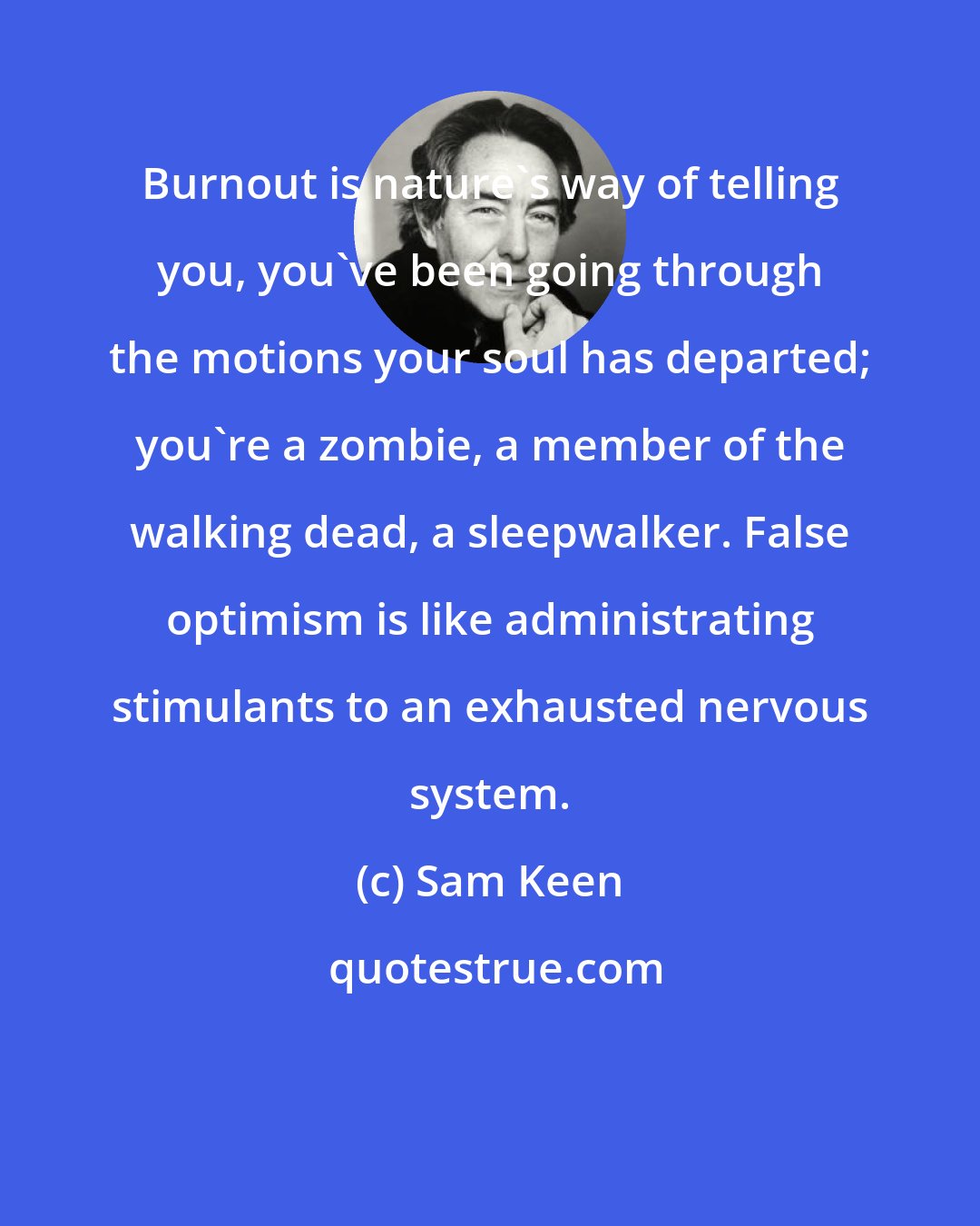 Sam Keen: Burnout is nature's way of telling you, you've been going through the motions your soul has departed; you're a zombie, a member of the walking dead, a sleepwalker. False optimism is like administrating stimulants to an exhausted nervous system.