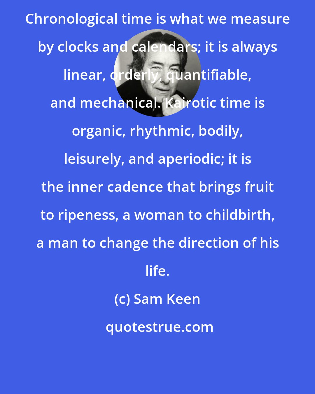 Sam Keen: Chronological time is what we measure by clocks and calendars; it is always linear, orderly, quantifiable, and mechanical. Kairotic time is organic, rhythmic, bodily, leisurely, and aperiodic; it is the inner cadence that brings fruit to ripeness, a woman to childbirth, a man to change the direction of his life.