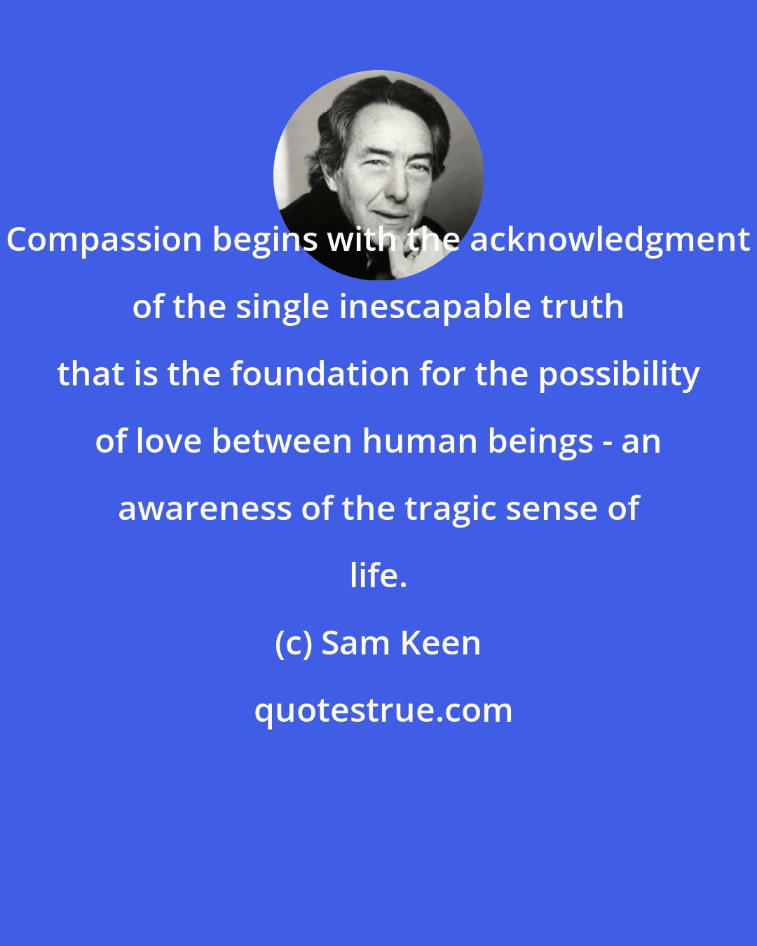 Sam Keen: Compassion begins with the acknowledgment of the single inescapable truth that is the foundation for the possibility of love between human beings - an awareness of the tragic sense of life.