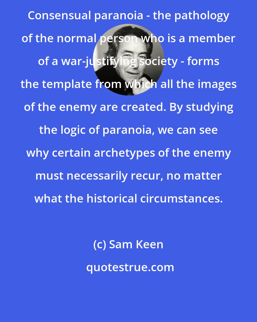 Sam Keen: Consensual paranoia - the pathology of the normal person who is a member of a war-justifying society - forms the template from which all the images of the enemy are created. By studying the logic of paranoia, we can see why certain archetypes of the enemy must necessarily recur, no matter what the historical circumstances.