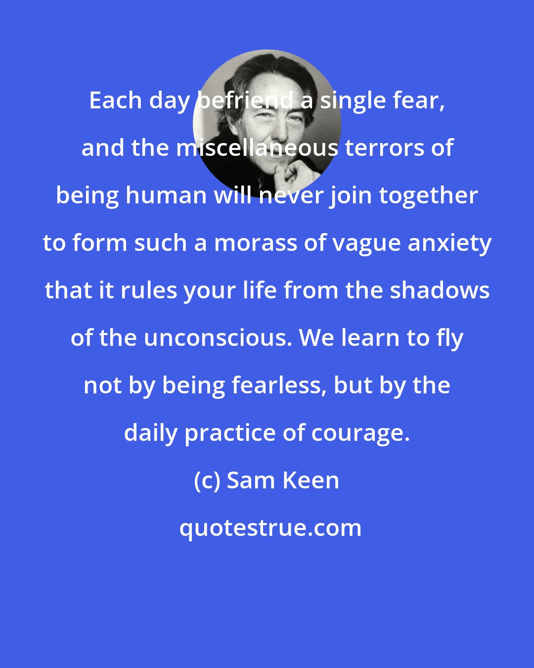 Sam Keen: Each day befriend a single fear, and the miscellaneous terrors of being human will never join together to form such a morass of vague anxiety that it rules your life from the shadows of the unconscious. We learn to fly not by being fearless, but by the daily practice of courage.