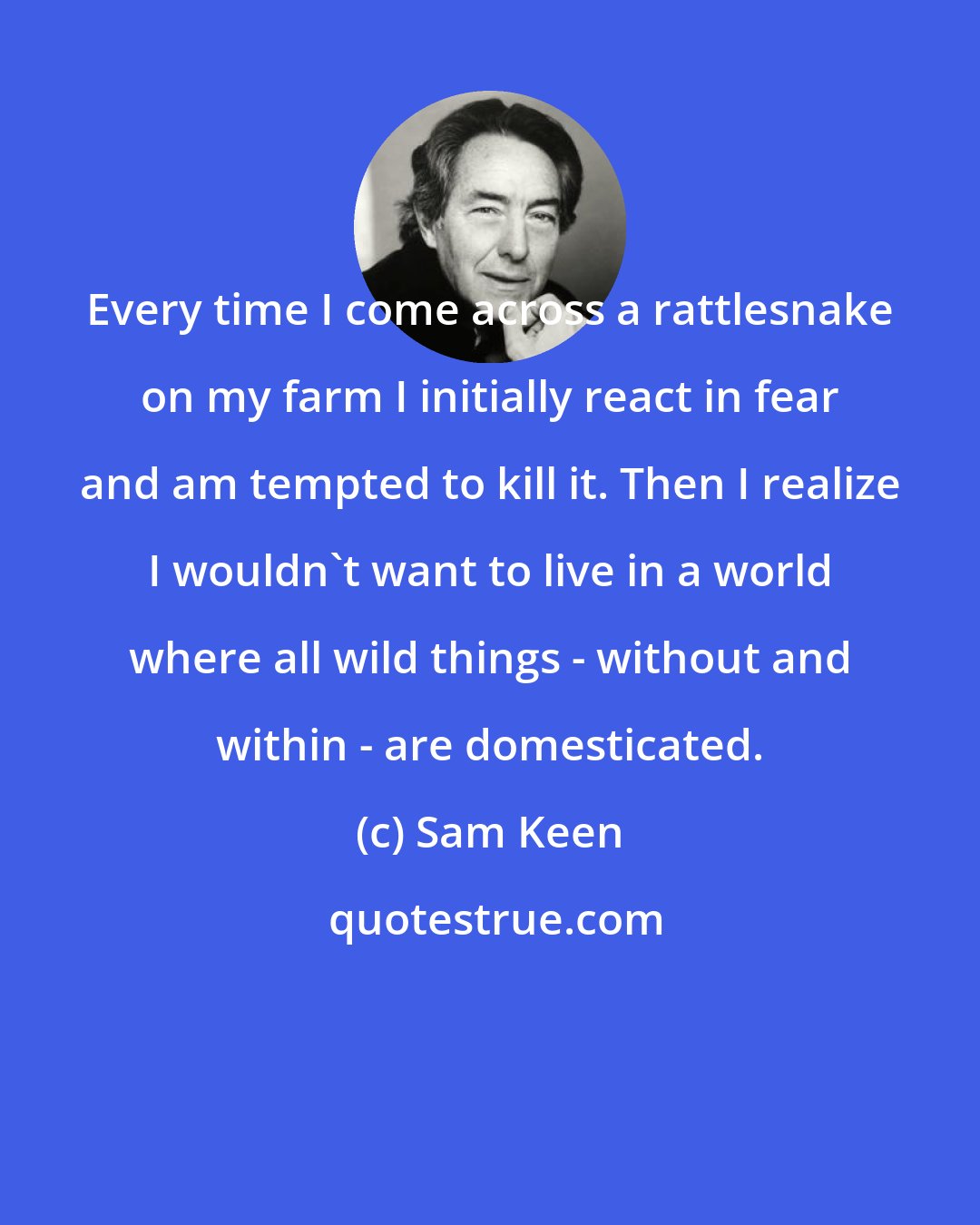 Sam Keen: Every time I come across a rattlesnake on my farm I initially react in fear and am tempted to kill it. Then I realize I wouldn't want to live in a world where all wild things - without and within - are domesticated.