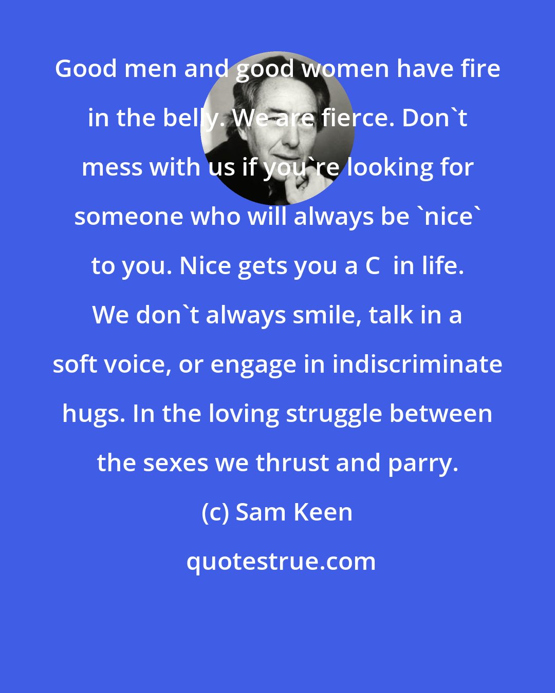 Sam Keen: Good men and good women have fire in the belly. We are fierce. Don't mess with us if you're looking for someone who will always be 'nice' to you. Nice gets you a C+ in life. We don't always smile, talk in a soft voice, or engage in indiscriminate hugs. In the loving struggle between the sexes we thrust and parry.