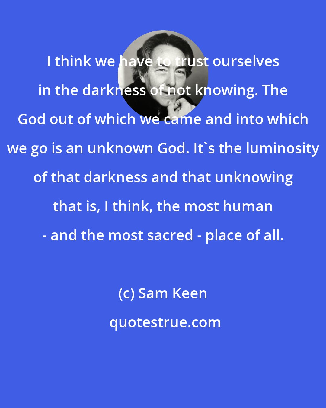 Sam Keen: I think we have to trust ourselves in the darkness of not knowing. The God out of which we came and into which we go is an unknown God. It's the luminosity of that darkness and that unknowing that is, I think, the most human - and the most sacred - place of all.