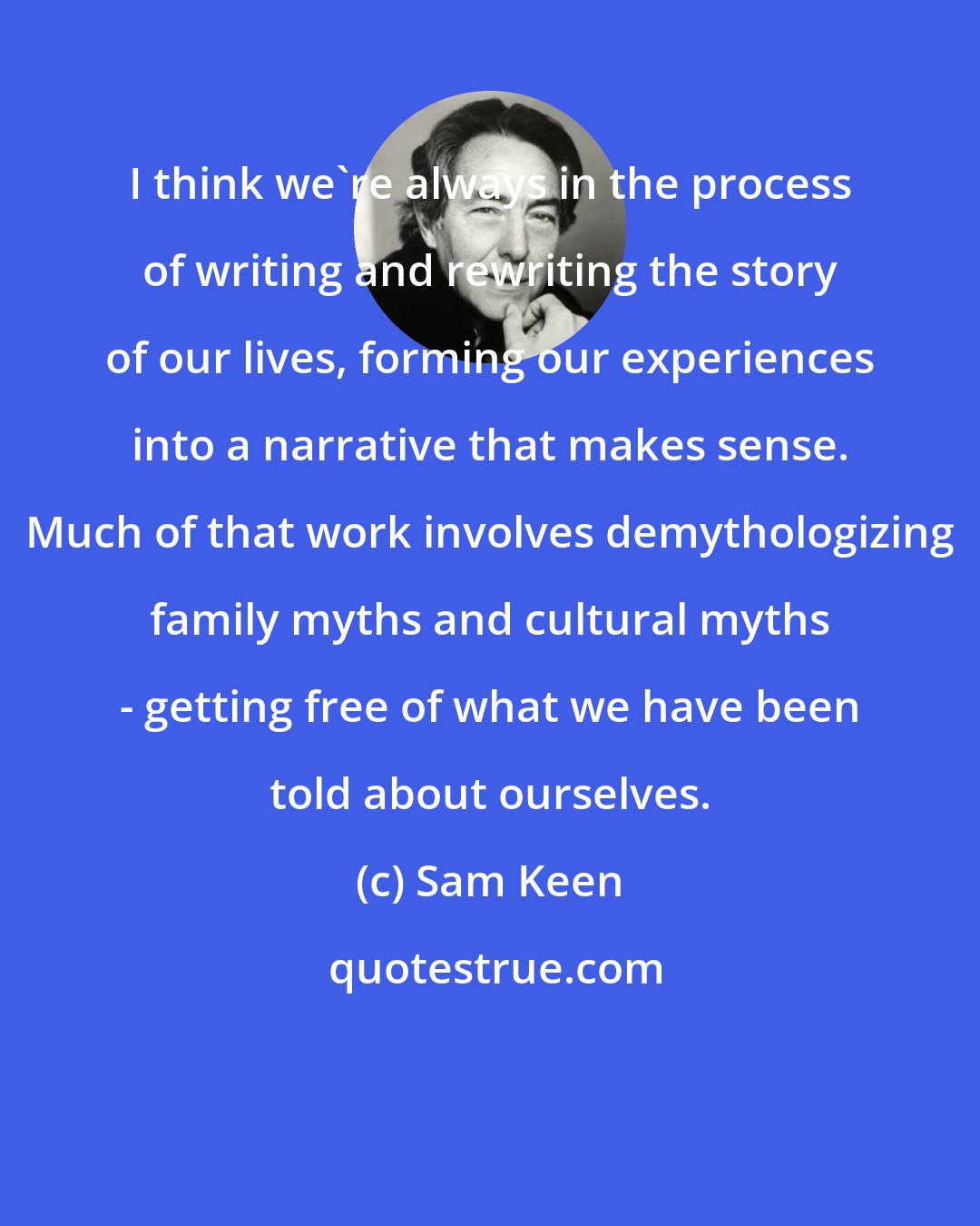 Sam Keen: I think we're always in the process of writing and rewriting the story of our lives, forming our experiences into a narrative that makes sense. Much of that work involves demythologizing family myths and cultural myths - getting free of what we have been told about ourselves.
