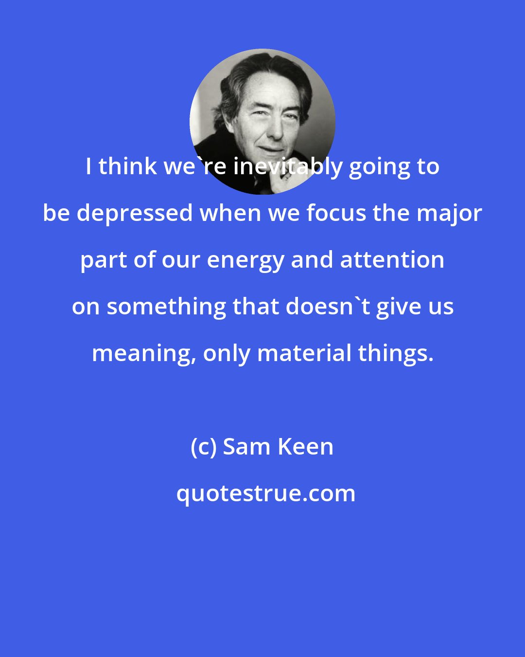 Sam Keen: I think we're inevitably going to be depressed when we focus the major part of our energy and attention on something that doesn't give us meaning, only material things.