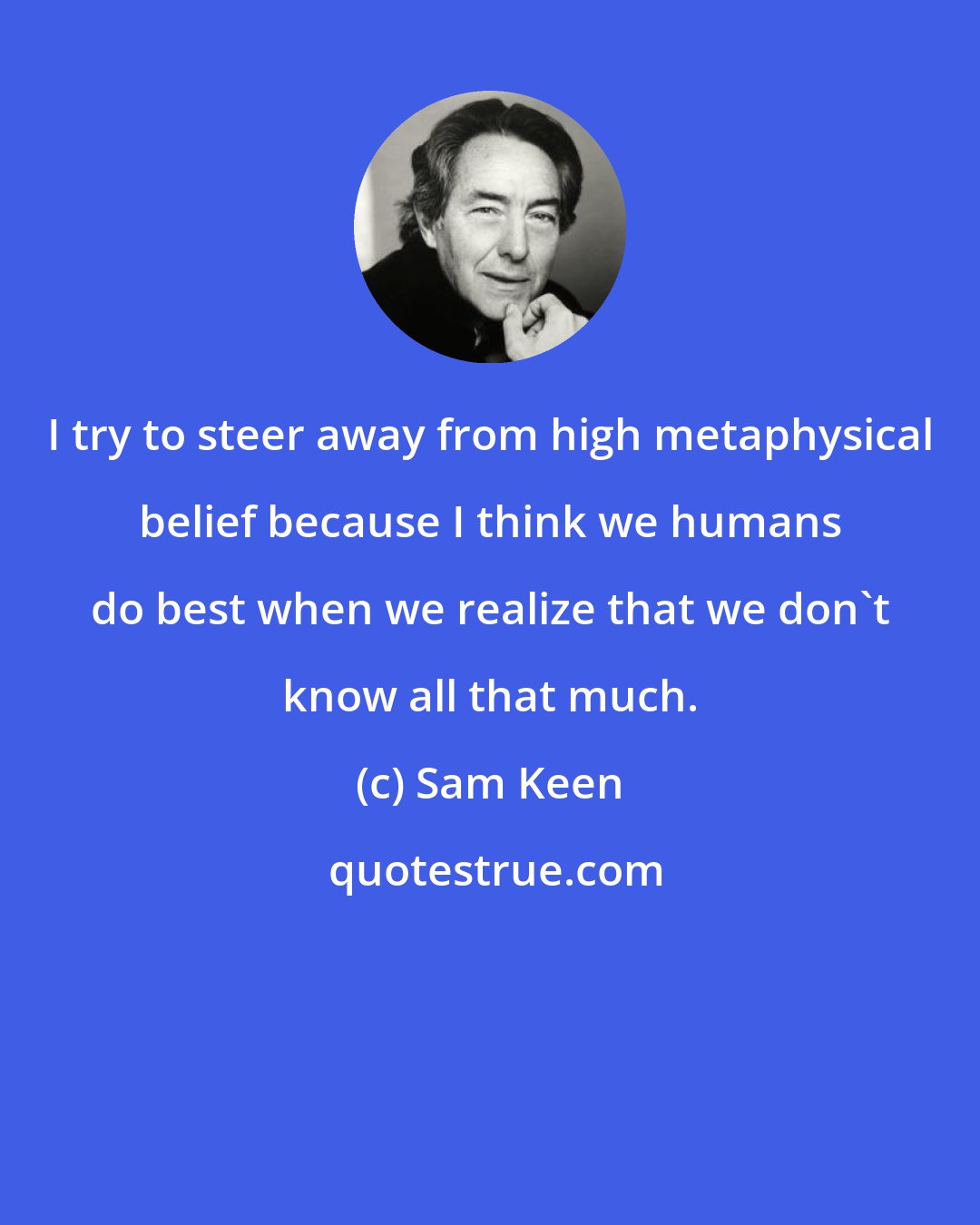 Sam Keen: I try to steer away from high metaphysical belief because I think we humans do best when we realize that we don't know all that much.