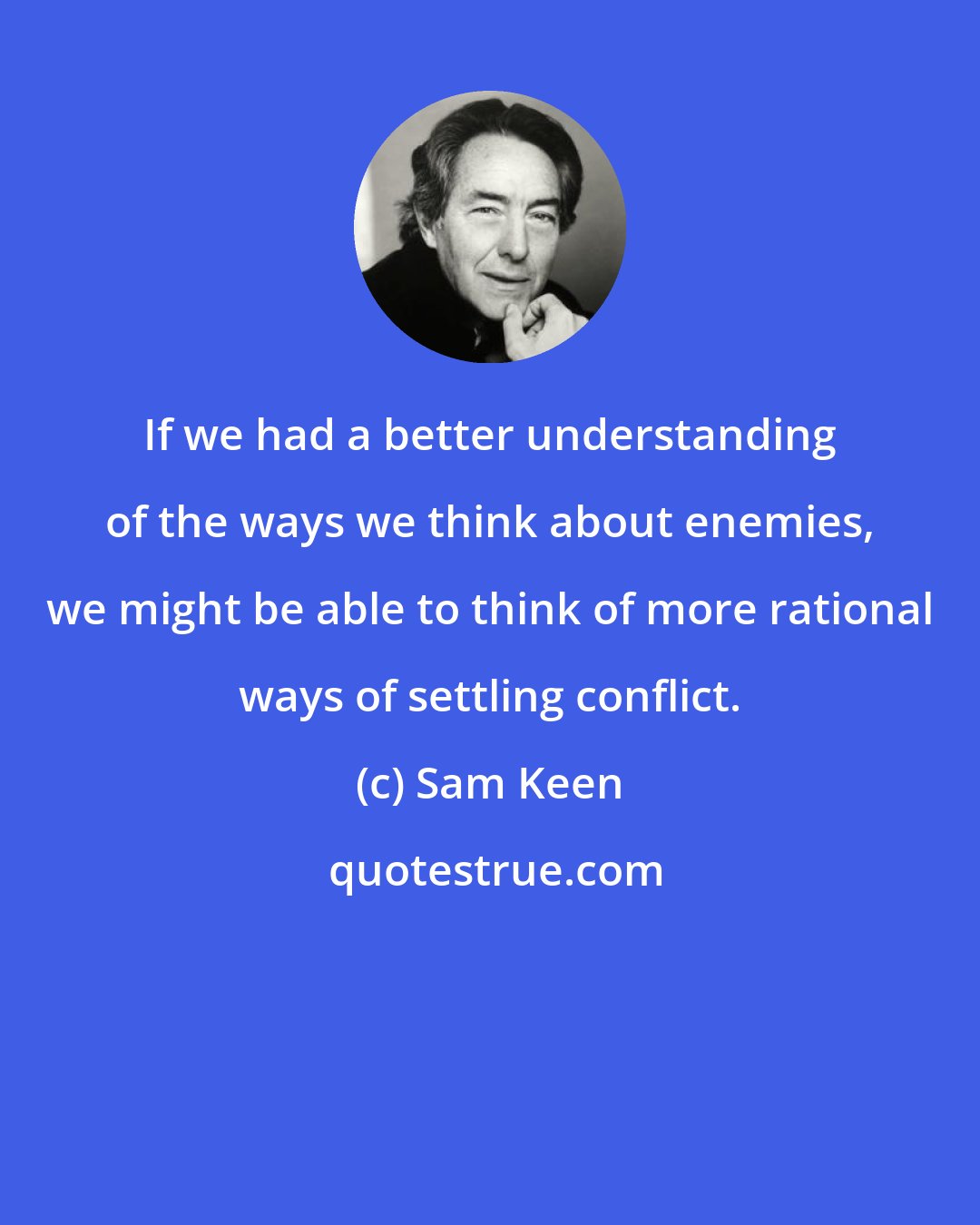 Sam Keen: If we had a better understanding of the ways we think about enemies, we might be able to think of more rational ways of settling conflict.