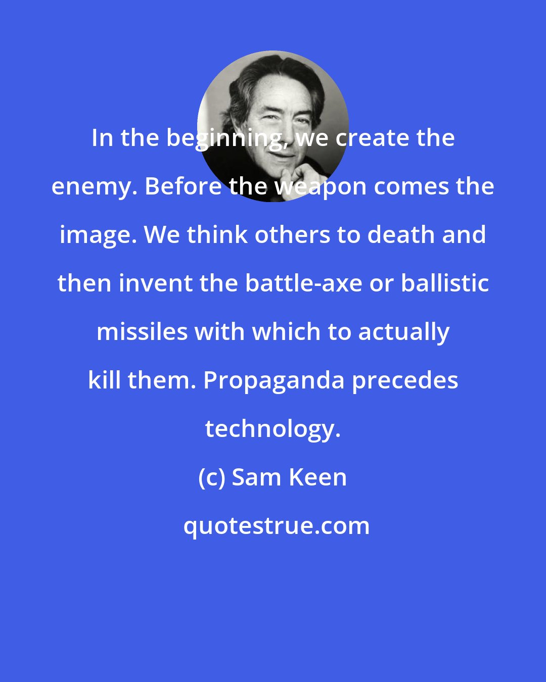 Sam Keen: In the beginning, we create the enemy. Before the weapon comes the image. We think others to death and then invent the battle-axe or ballistic missiles with which to actually kill them. Propaganda precedes technology.