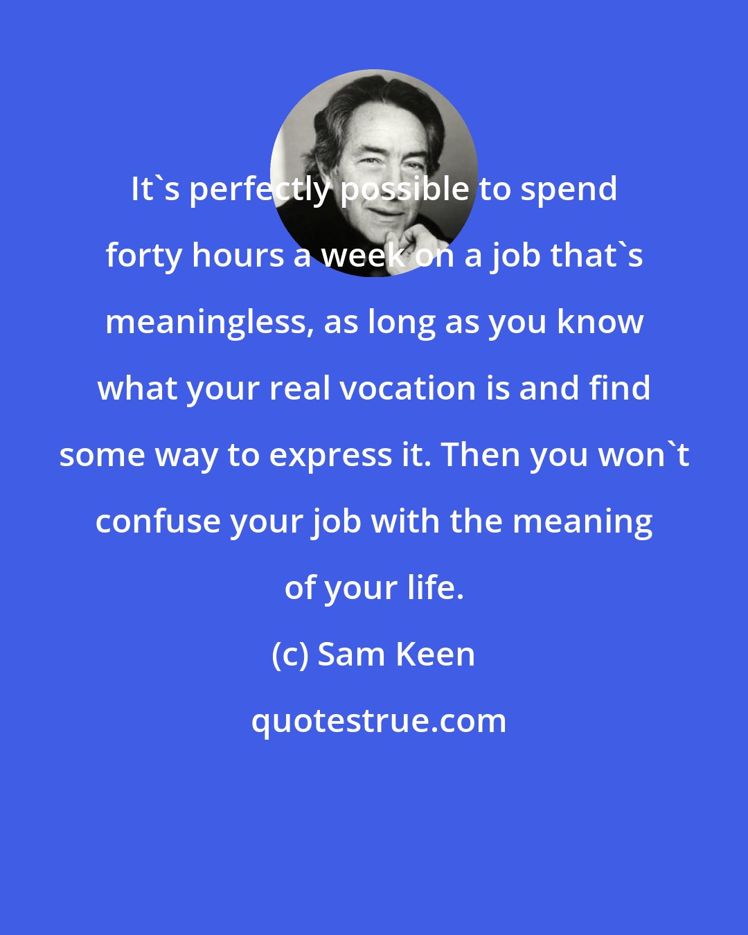 Sam Keen: It's perfectly possible to spend forty hours a week on a job that's meaningless, as long as you know what your real vocation is and find some way to express it. Then you won't confuse your job with the meaning of your life.