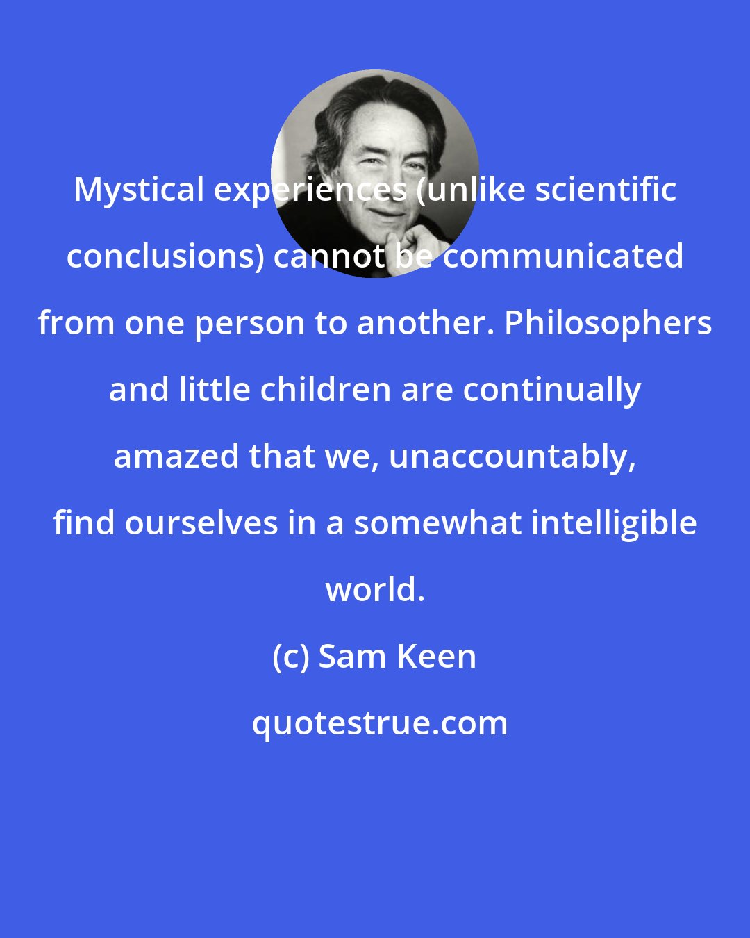 Sam Keen: Mystical experiences (unlike scientific conclusions) cannot be communicated from one person to another. Philosophers and little children are continually amazed that we, unaccountably, find ourselves in a somewhat intelligible world.