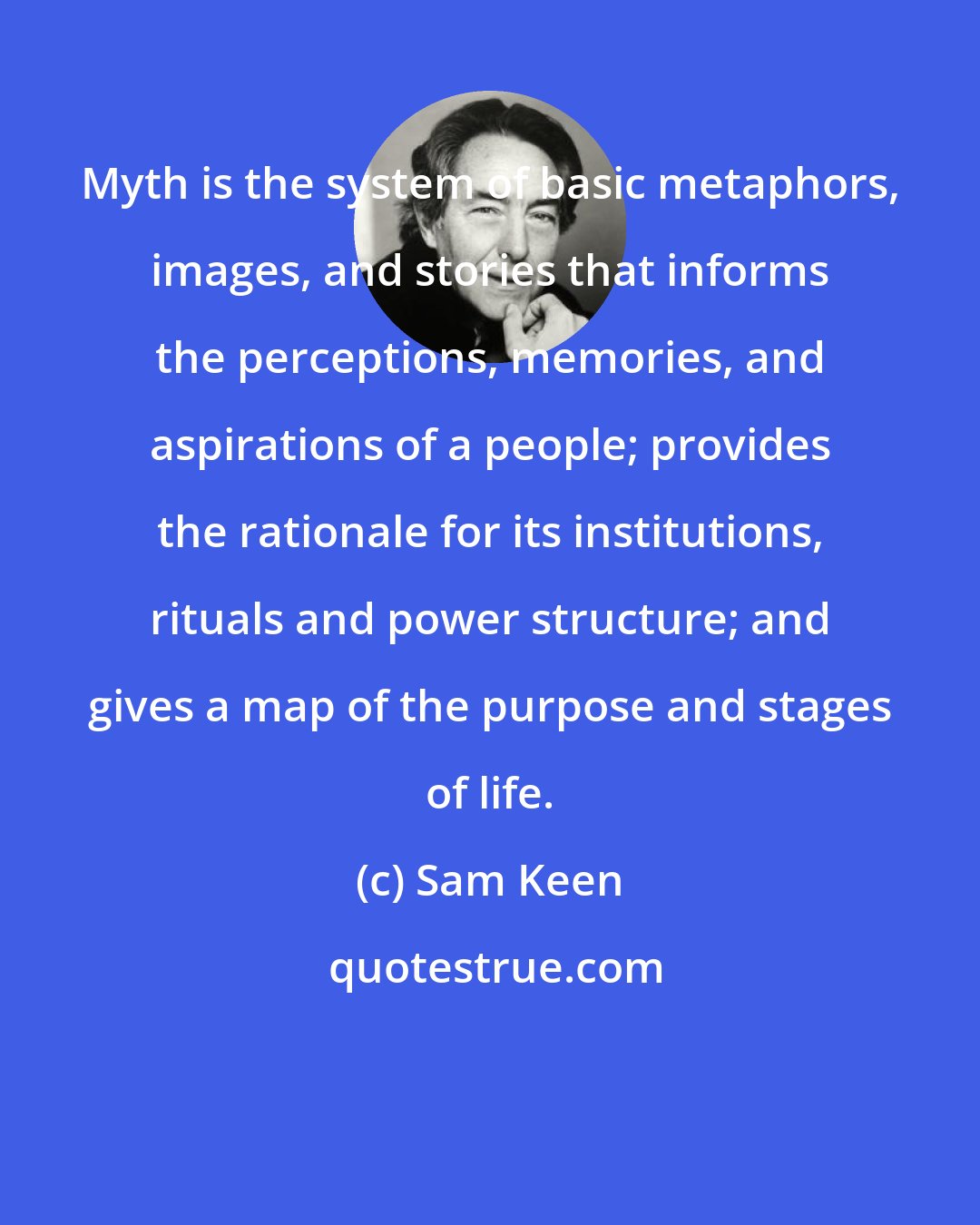 Sam Keen: Myth is the system of basic metaphors, images, and stories that informs the perceptions, memories, and aspirations of a people; provides the rationale for its institutions, rituals and power structure; and gives a map of the purpose and stages of life.