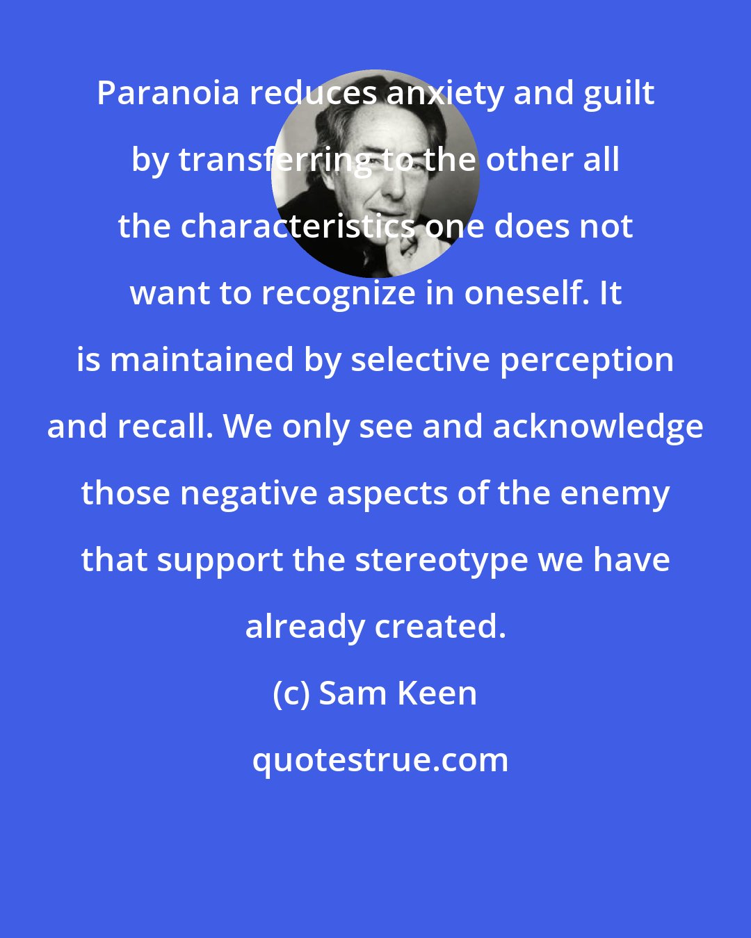Sam Keen: Paranoia reduces anxiety and guilt by transferring to the other all the characteristics one does not want to recognize in oneself. It is maintained by selective perception and recall. We only see and acknowledge those negative aspects of the enemy that support the stereotype we have already created.