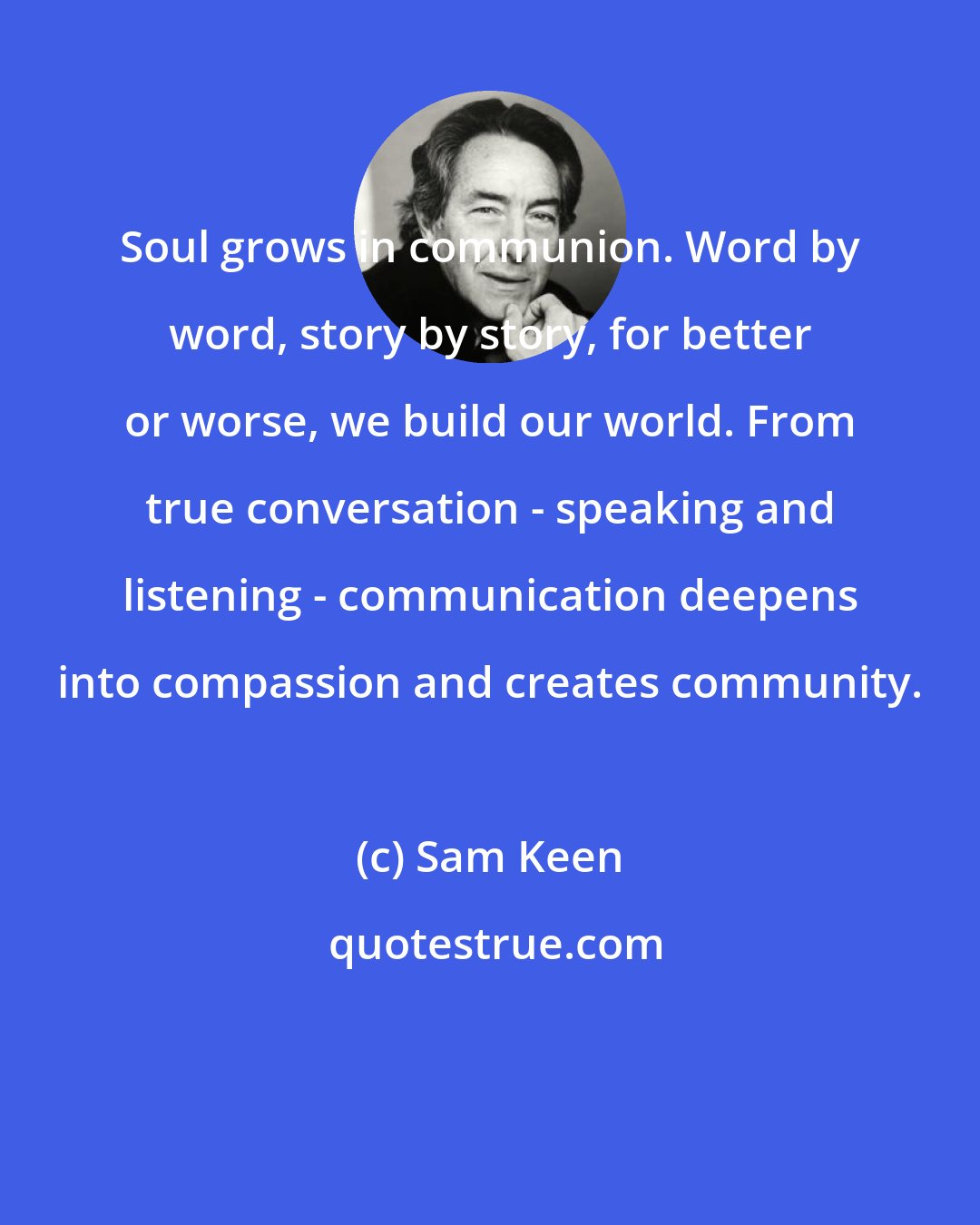 Sam Keen: Soul grows in communion. Word by word, story by story, for better or worse, we build our world. From true conversation - speaking and listening - communication deepens into compassion and creates community.