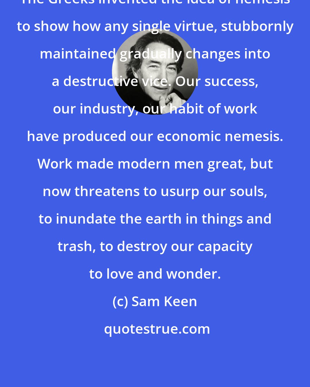 Sam Keen: The Greeks invented the idea of nemesis to show how any single virtue, stubbornly maintained gradually changes into a destructive vice. Our success, our industry, our habit of work have produced our economic nemesis. Work made modern men great, but now threatens to usurp our souls, to inundate the earth in things and trash, to destroy our capacity to love and wonder.