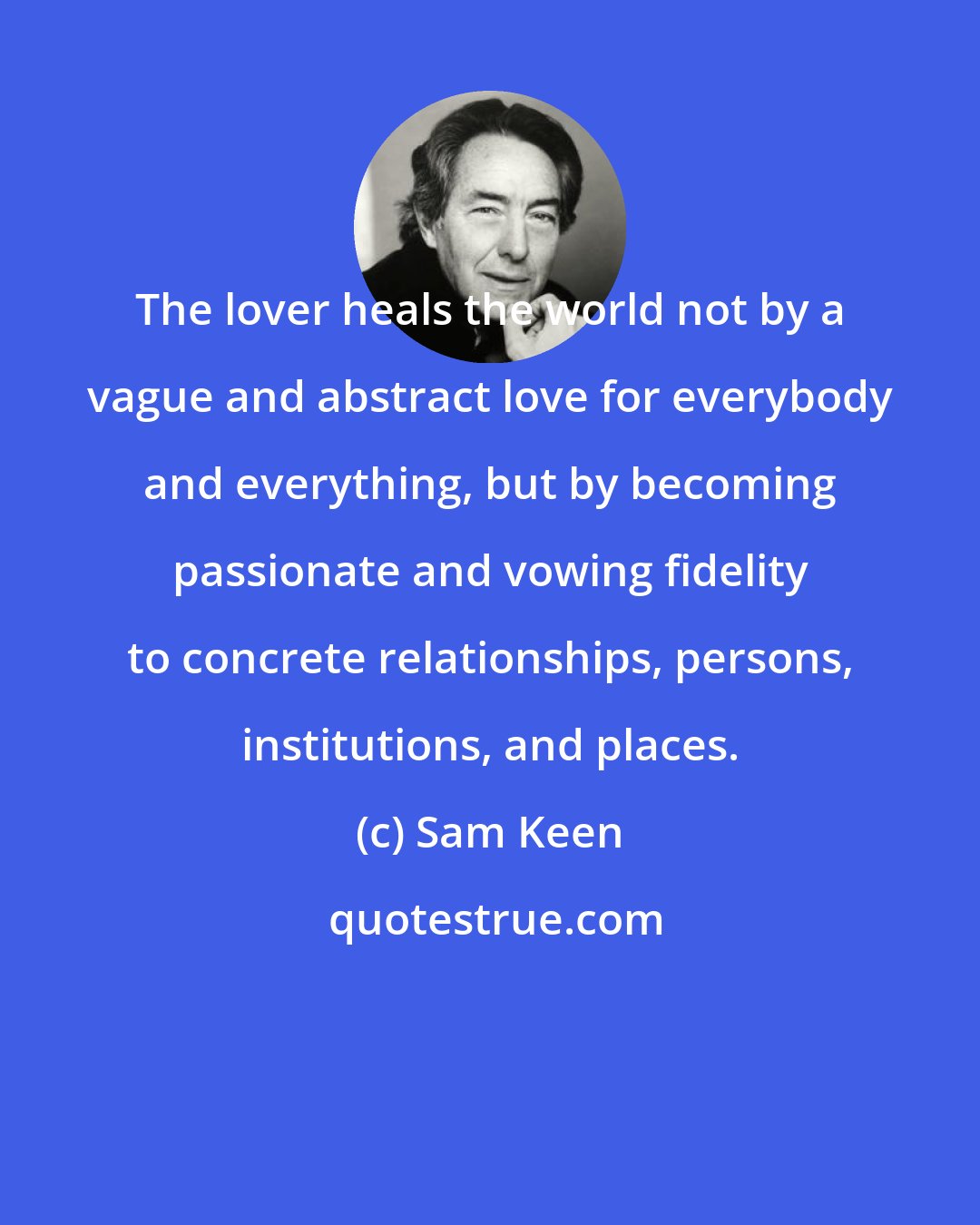 Sam Keen: The lover heals the world not by a vague and abstract love for everybody and everything, but by becoming passionate and vowing fidelity to concrete relationships, persons, institutions, and places.