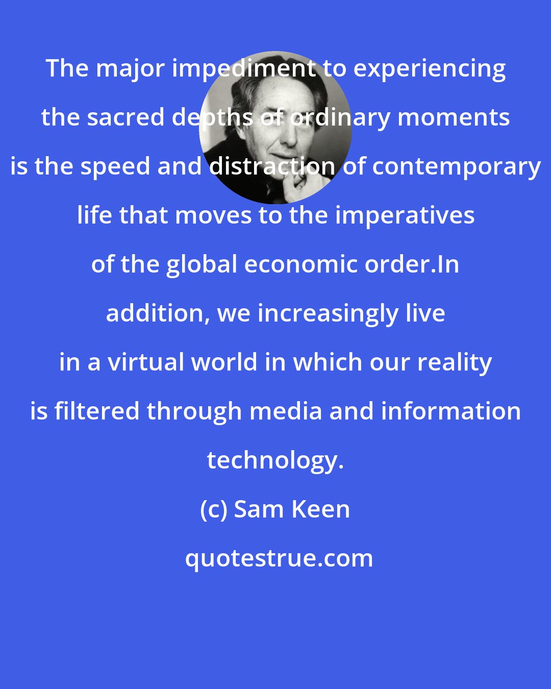 Sam Keen: The major impediment to experiencing the sacred depths of ordinary moments is the speed and distraction of contemporary life that moves to the imperatives of the global economic order.In addition, we increasingly live in a virtual world in which our reality is filtered through media and information technology.