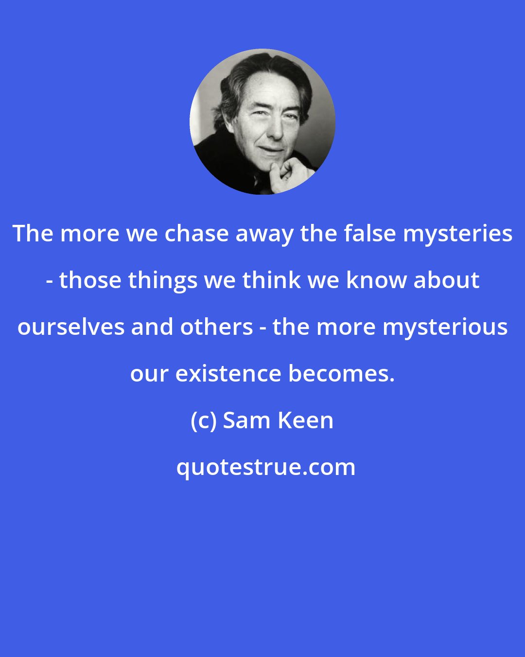 Sam Keen: The more we chase away the false mysteries - those things we think we know about ourselves and others - the more mysterious our existence becomes.