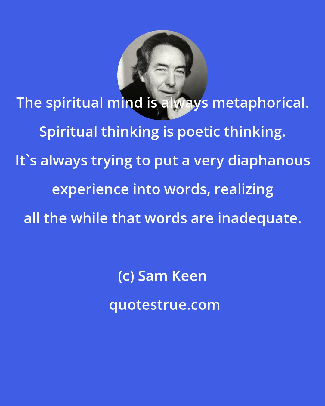 Sam Keen: The spiritual mind is always metaphorical. Spiritual thinking is poetic thinking. It's always trying to put a very diaphanous experience into words, realizing all the while that words are inadequate.