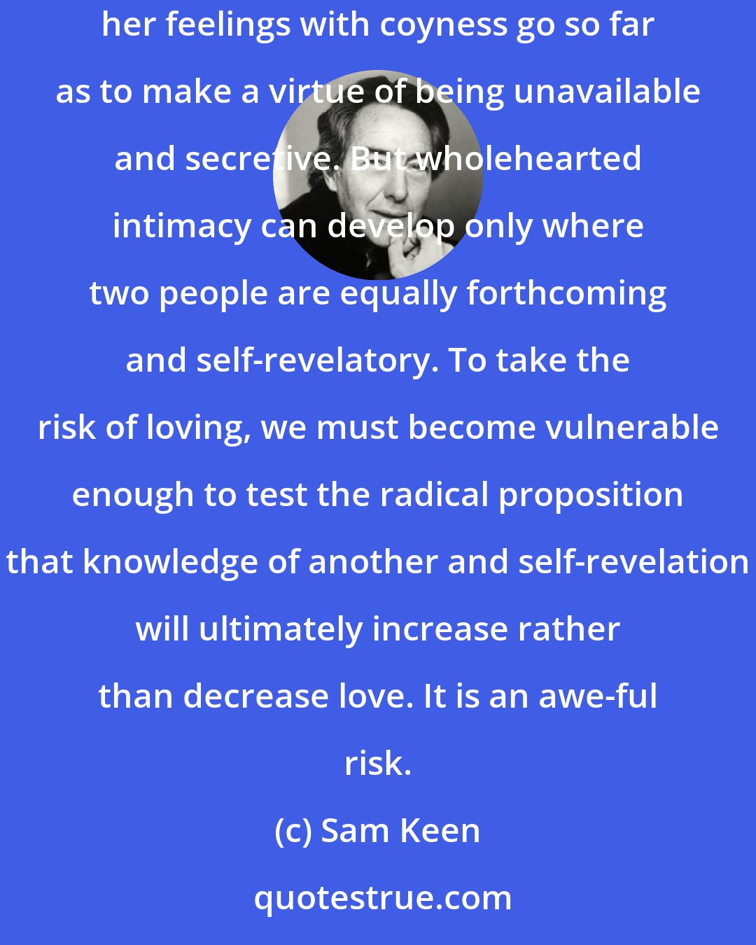 Sam Keen: The traditional gender ideals of the strong-silent man who plays his cards close to his chest and the mysterious woman who disguises her feelings with coyness go so far as to make a virtue of being unavailable and secretive. But wholehearted intimacy can develop only where two people are equally forthcoming and self-revelatory. To take the risk of loving, we must become vulnerable enough to test the radical proposition that knowledge of another and self-revelation will ultimately increase rather than decrease love. It is an awe-ful risk.