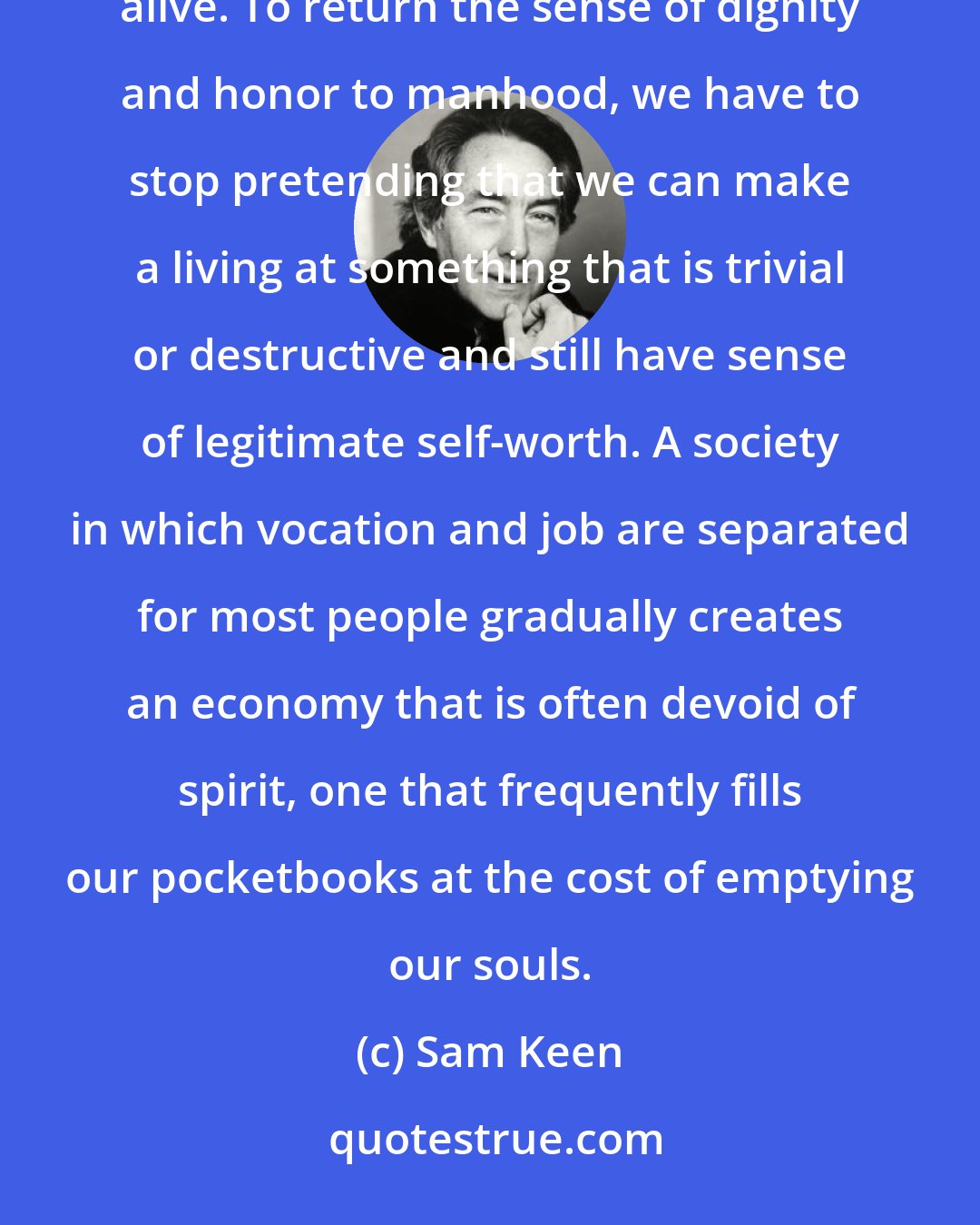 Sam Keen: There is no easy formula for determining right and wrong livelihood, but it is essential to keep the question alive. To return the sense of dignity and honor to manhood, we have to stop pretending that we can make a living at something that is trivial or destructive and still have sense of legitimate self-worth. A society in which vocation and job are separated for most people gradually creates an economy that is often devoid of spirit, one that frequently fills our pocketbooks at the cost of emptying our souls.