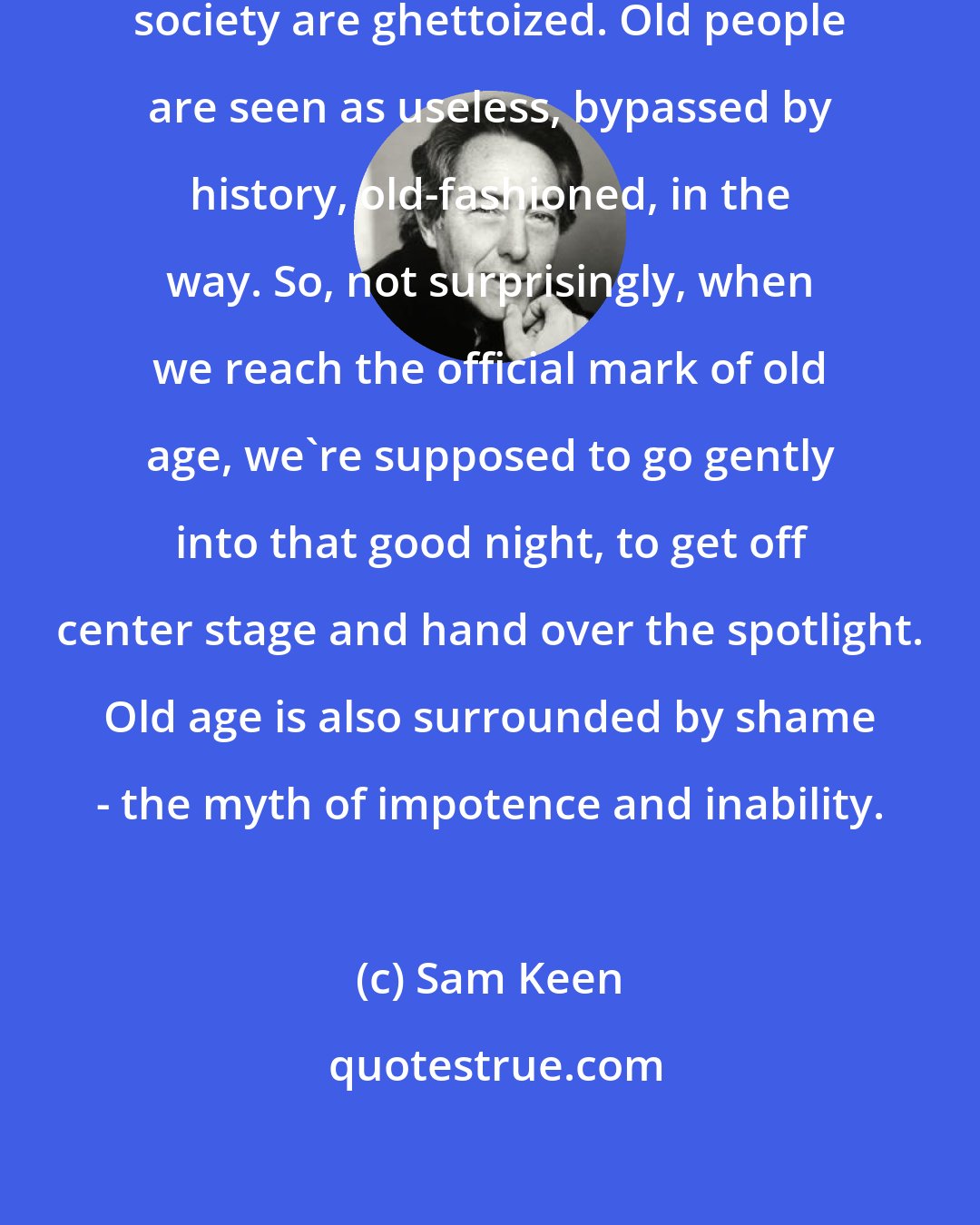 Sam Keen: To a large extent, the aged in our society are ghettoized. Old people are seen as useless, bypassed by history, old-fashioned, in the way. So, not surprisingly, when we reach the official mark of old age, we're supposed to go gently into that good night, to get off center stage and hand over the spotlight. Old age is also surrounded by shame - the myth of impotence and inability.