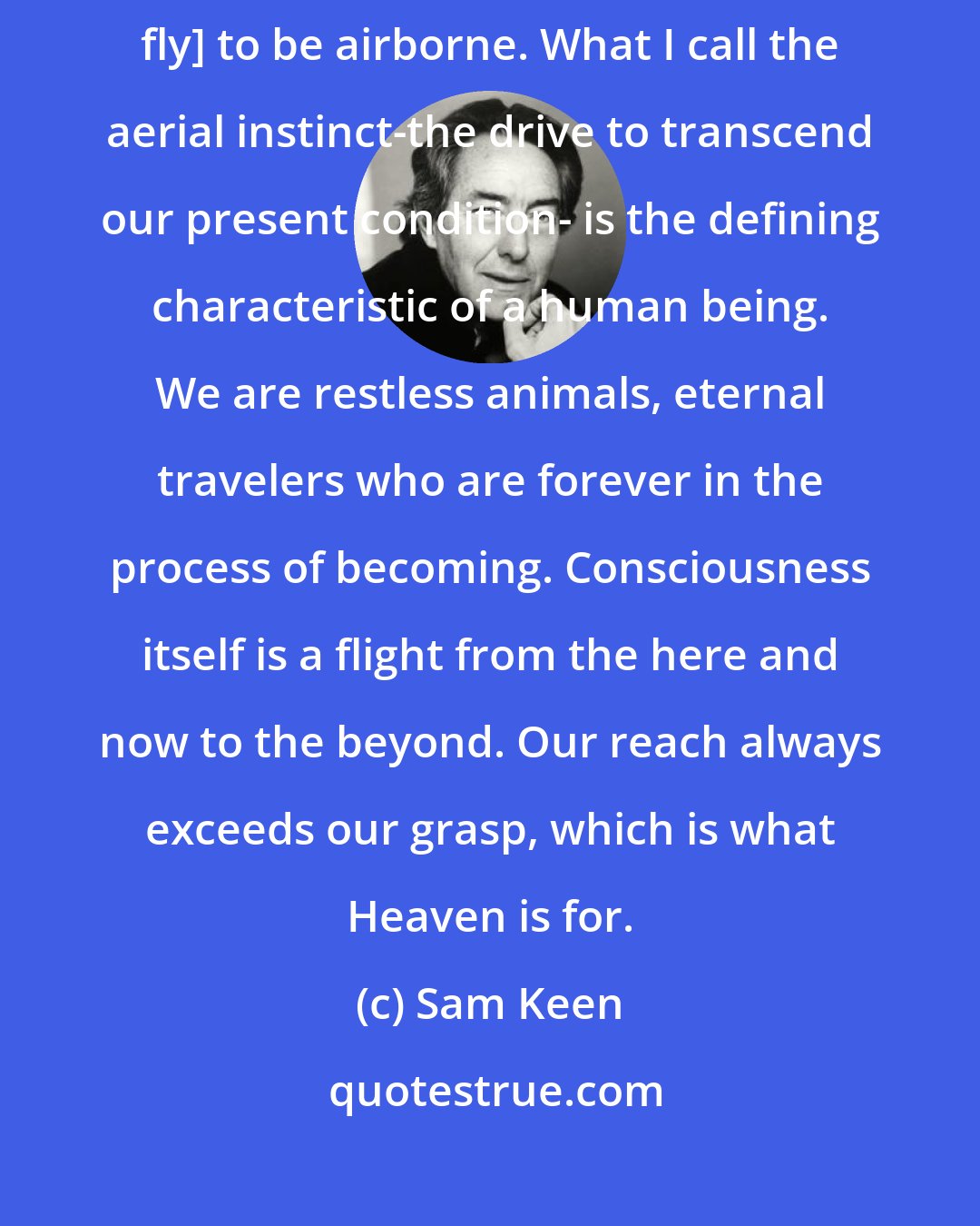 Sam Keen: We all yearn to fly. We are creatures of longing. We do not need to [physically fly] to be airborne. What I call the aerial instinct-the drive to transcend our present condition- is the defining characteristic of a human being. We are restless animals, eternal travelers who are forever in the process of becoming. Consciousness itself is a flight from the here and now to the beyond. Our reach always exceeds our grasp, which is what Heaven is for.