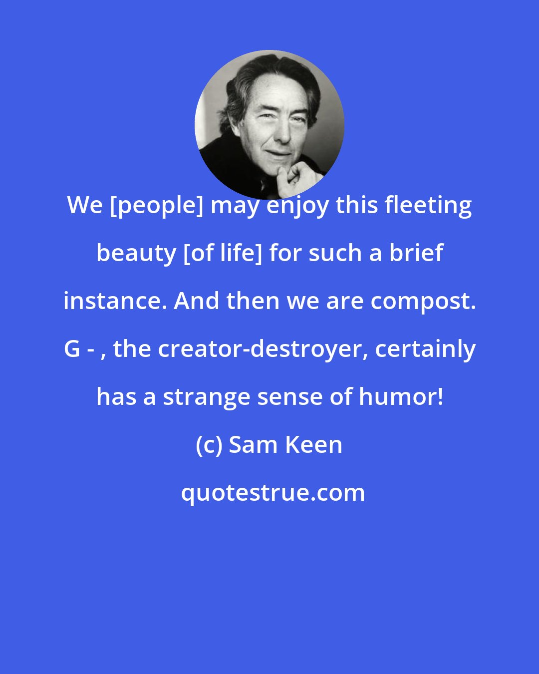 Sam Keen: We [people] may enjoy this fleeting beauty [of life] for such a brief instance. And then we are compost. G - , the creator-destroyer, certainly has a strange sense of humor!