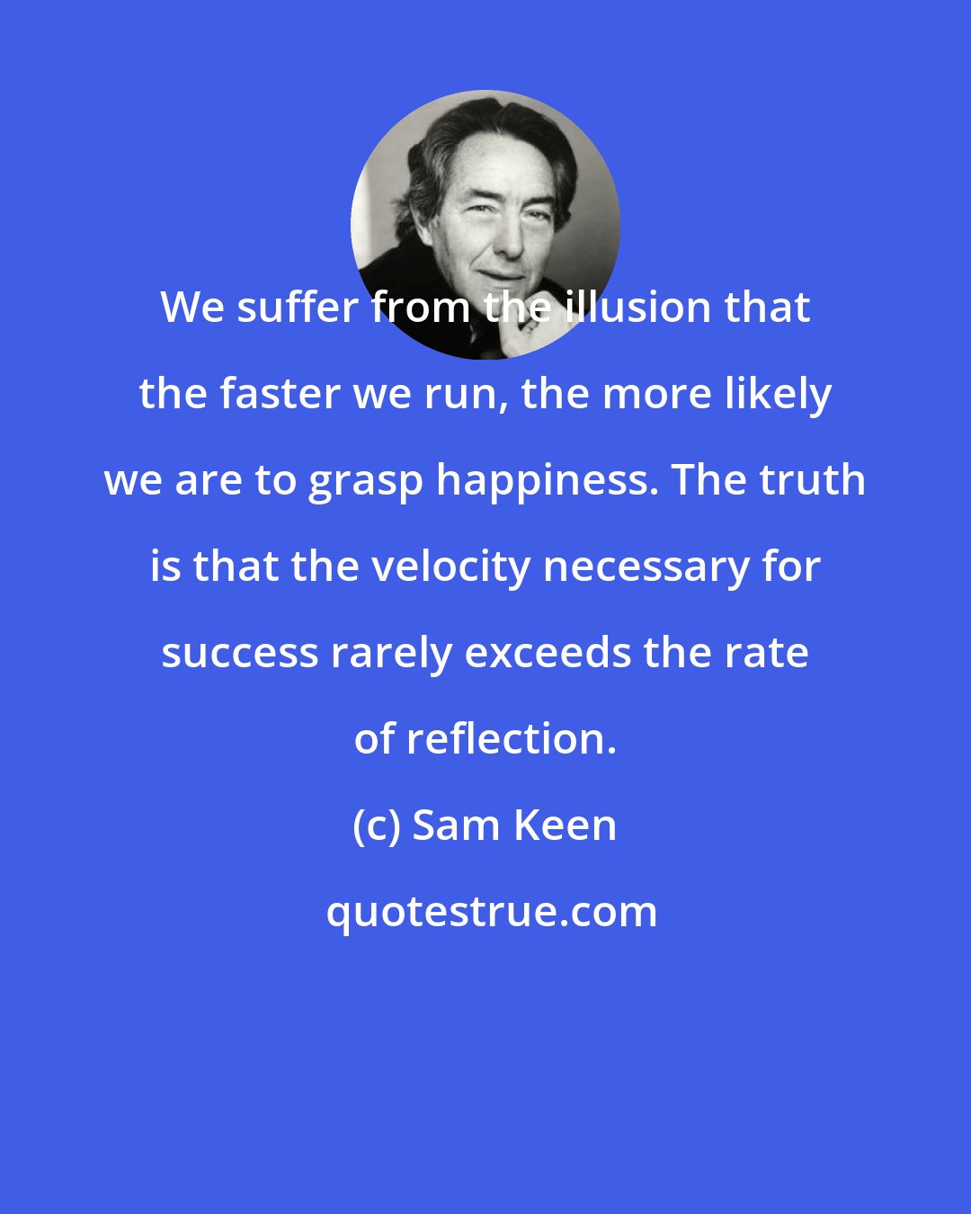 Sam Keen: We suffer from the illusion that the faster we run, the more likely we are to grasp happiness. The truth is that the velocity necessary for success rarely exceeds the rate of reflection.