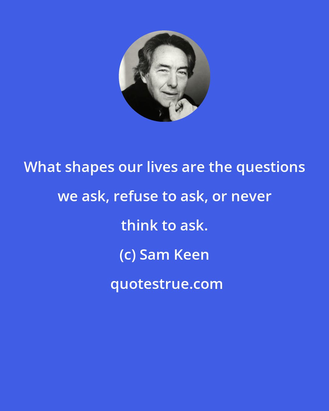 Sam Keen: What shapes our lives are the questions we ask, refuse to ask, or never think to ask.