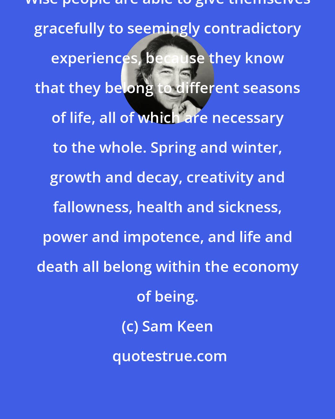 Sam Keen: Wise people are able to give themselves gracefully to seemingly contradictory experiences, because they know that they belong to different seasons of life, all of which are necessary to the whole. Spring and winter, growth and decay, creativity and fallowness, health and sickness, power and impotence, and life and death all belong within the economy of being.