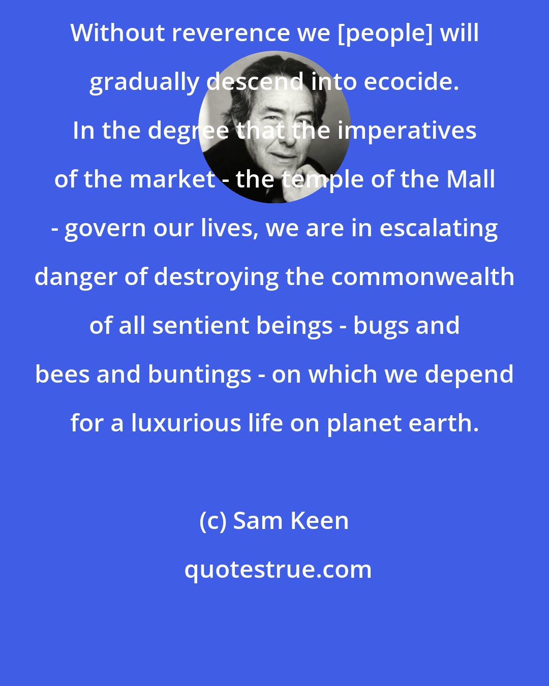 Sam Keen: Without reverence we [people] will gradually descend into ecocide. In the degree that the imperatives of the market - the temple of the Mall - govern our lives, we are in escalating danger of destroying the commonwealth of all sentient beings - bugs and bees and buntings - on which we depend for a luxurious life on planet earth.