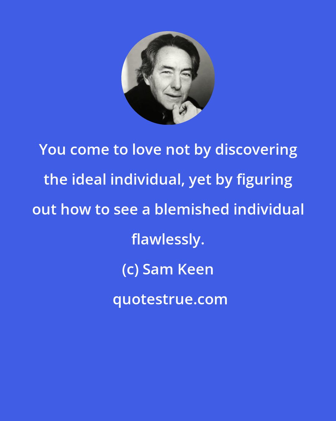 Sam Keen: You come to love not by discovering the ideal individual, yet by figuring out how to see a blemished individual flawlessly.