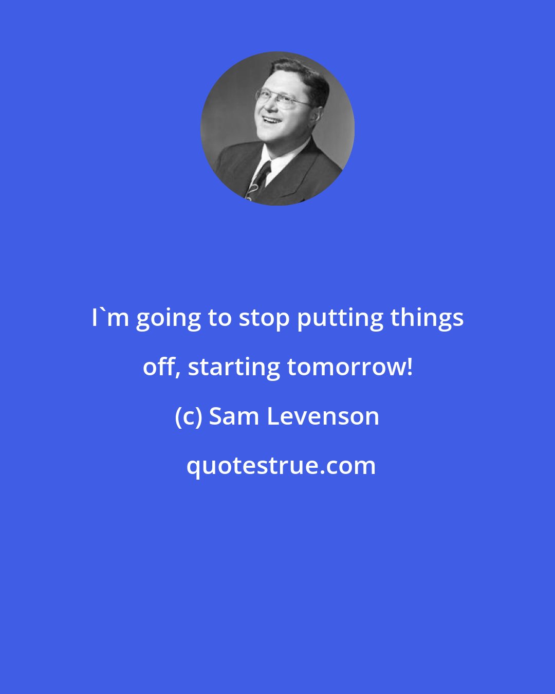 Sam Levenson: I'm going to stop putting things off, starting tomorrow!