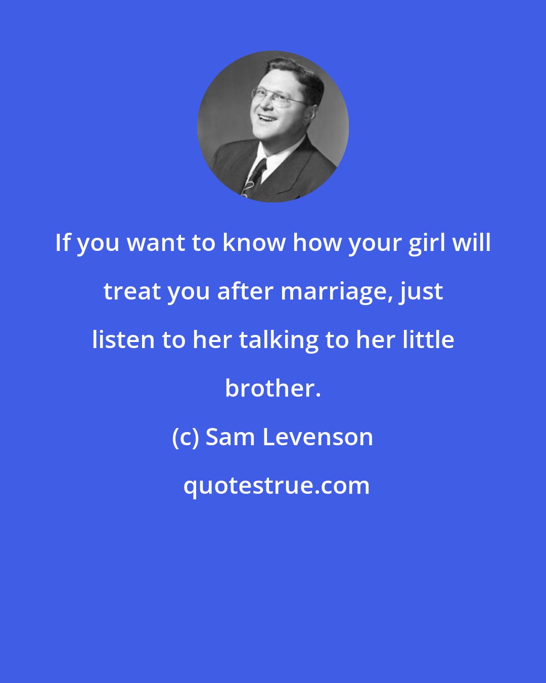 Sam Levenson: If you want to know how your girl will treat you after marriage, just listen to her talking to her little brother.