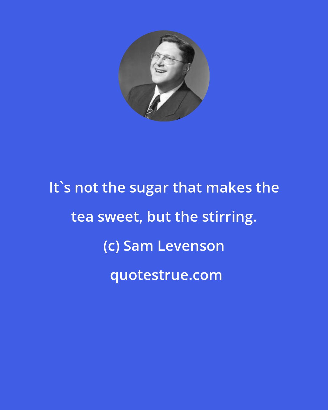 Sam Levenson: It's not the sugar that makes the tea sweet, but the stirring.