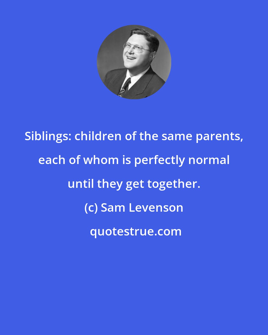 Sam Levenson: Siblings: children of the same parents, each of whom is perfectly normal until they get together.