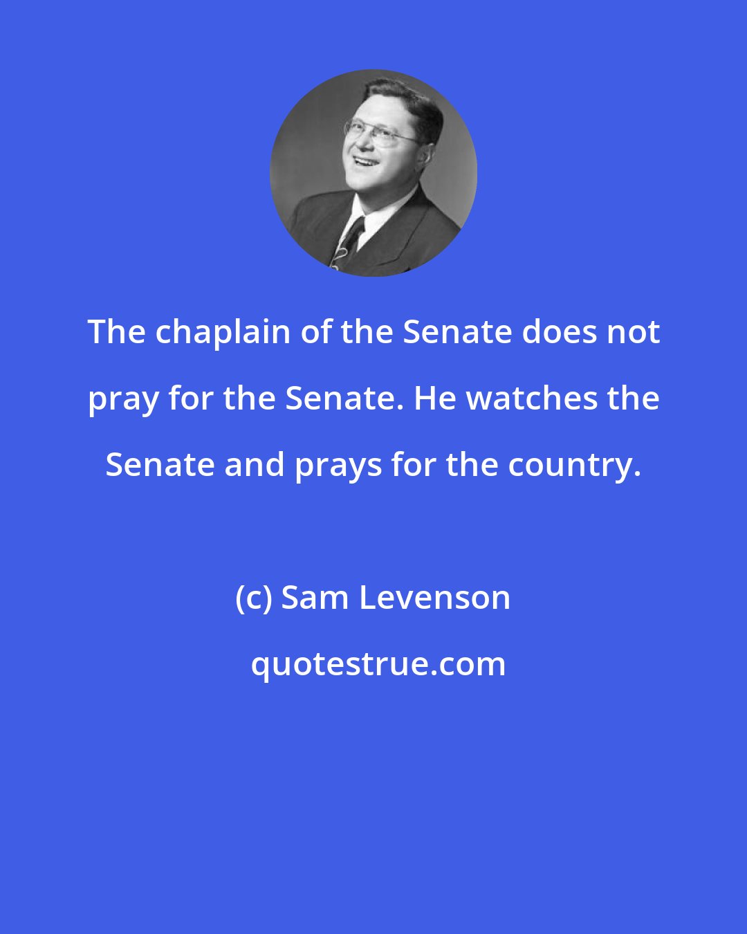 Sam Levenson: The chaplain of the Senate does not pray for the Senate. He watches the Senate and prays for the country.