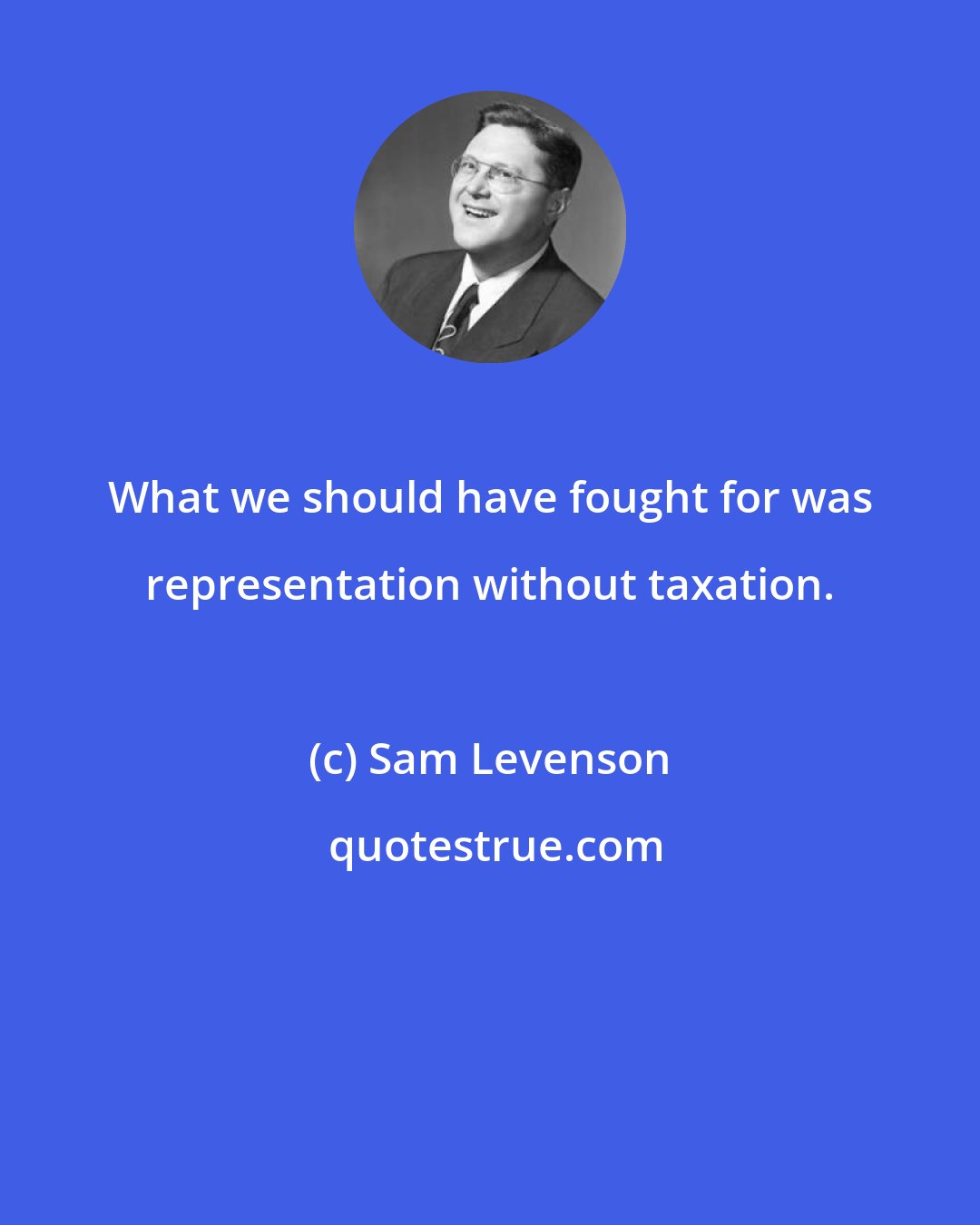 Sam Levenson: What we should have fought for was representation without taxation.