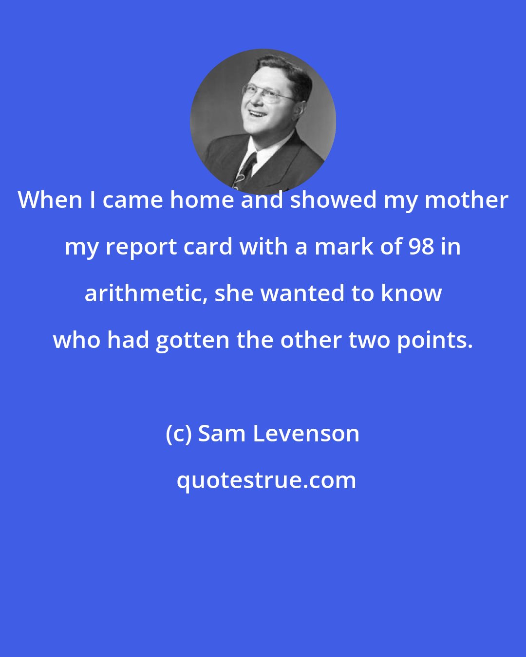 Sam Levenson: When I came home and showed my mother my report card with a mark of 98 in arithmetic, she wanted to know who had gotten the other two points.