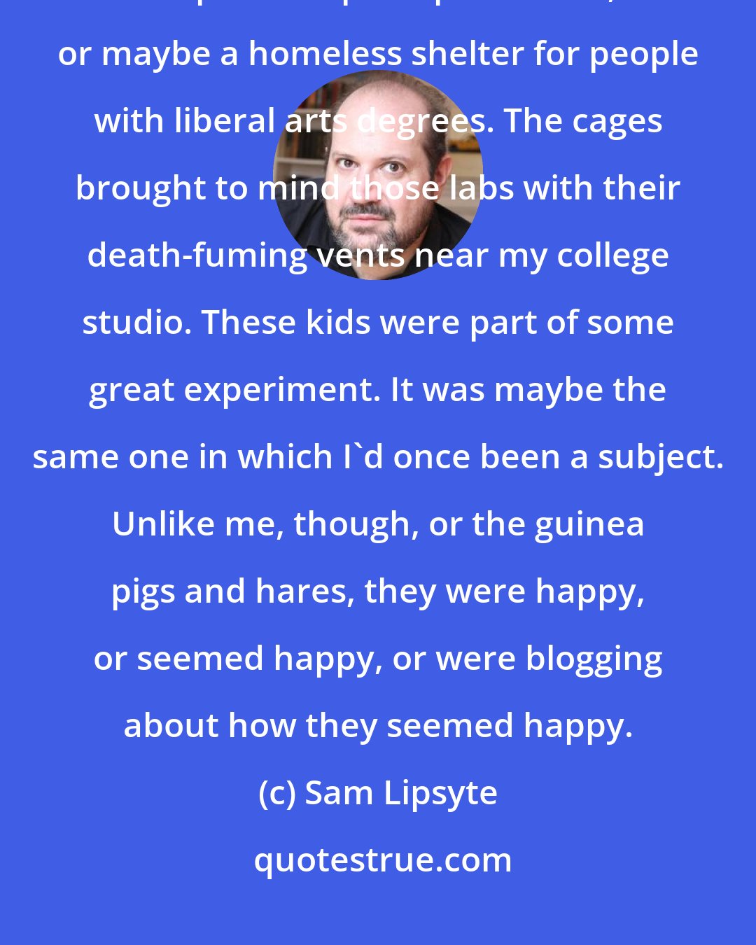 Sam Lipsyte: The place resembled a new model prison, or one that had achieved a provisional utopia after principled revolt, or maybe a homeless shelter for people with liberal arts degrees. The cages brought to mind those labs with their death-fuming vents near my college studio. These kids were part of some great experiment. It was maybe the same one in which I'd once been a subject. Unlike me, though, or the guinea pigs and hares, they were happy, or seemed happy, or were blogging about how they seemed happy.