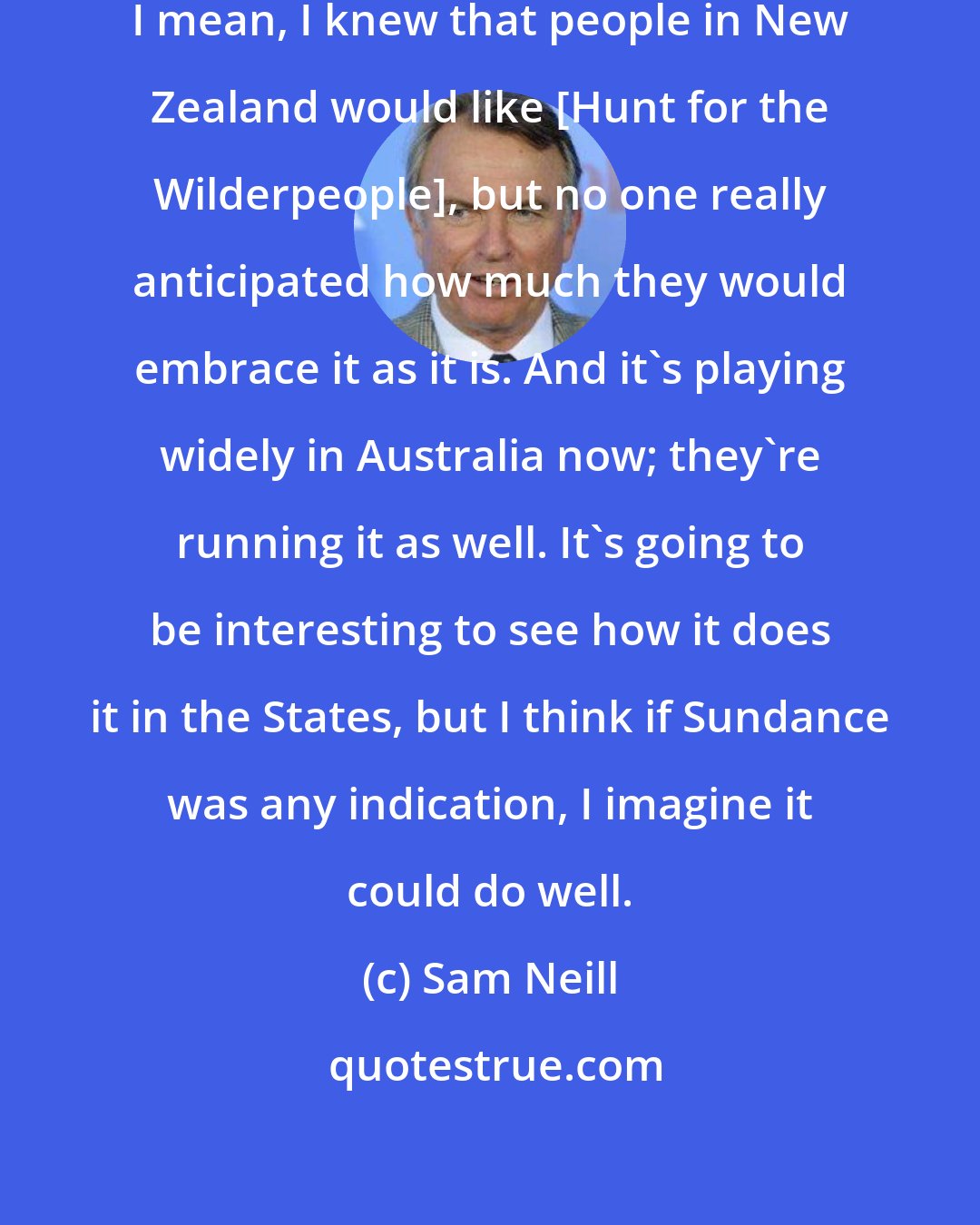 Sam Neill: I think it took us all by surprise. I mean, I knew that people in New Zealand would like [Hunt for the Wilderpeople], but no one really anticipated how much they would embrace it as it is. And it's playing widely in Australia now; they're running it as well. It's going to be interesting to see how it does it in the States, but I think if Sundance was any indication, I imagine it could do well.