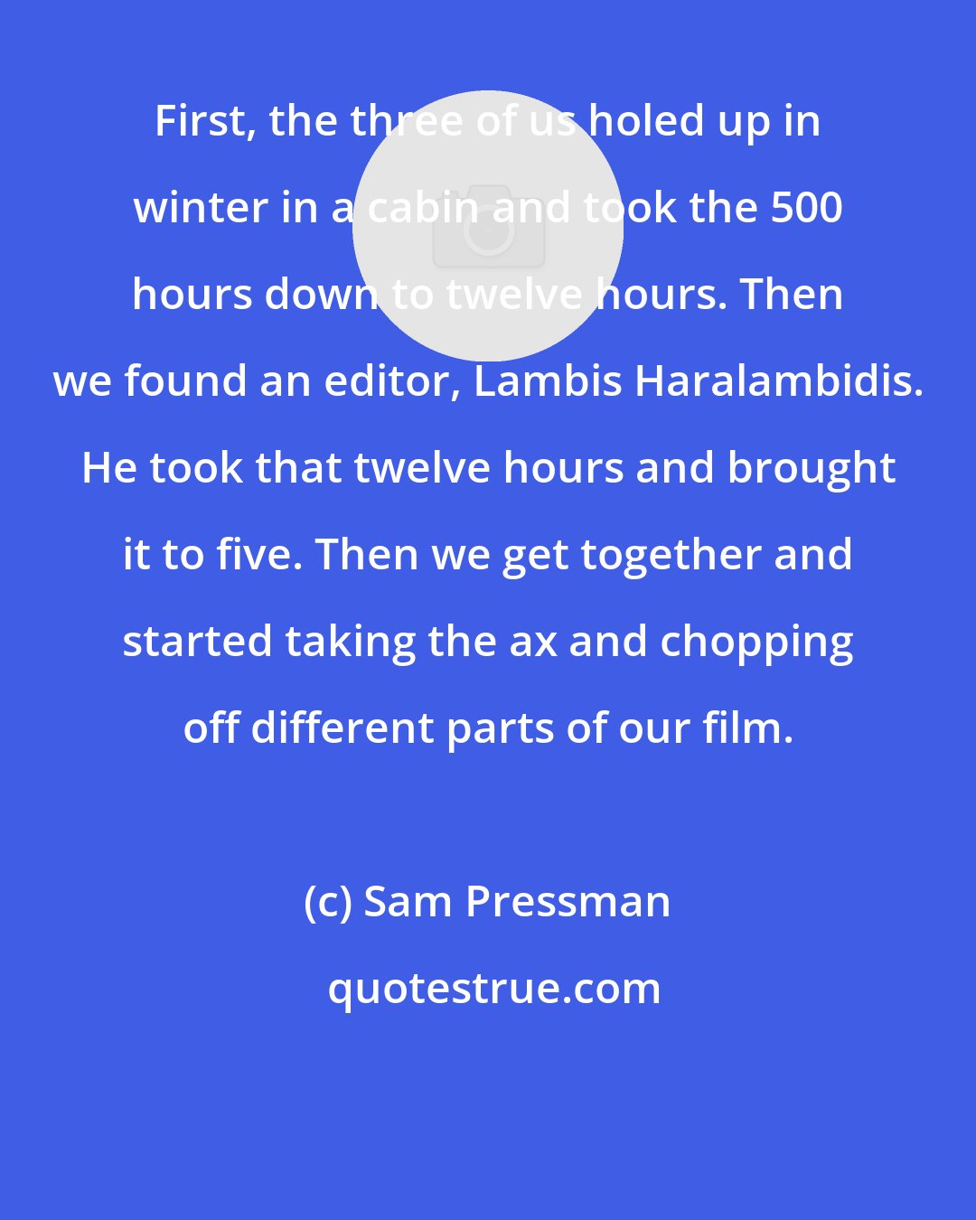 Sam Pressman: First, the three of us holed up in winter in a cabin and took the 500 hours down to twelve hours. Then we found an editor, Lambis Haralambidis. He took that twelve hours and brought it to five. Then we get together and started taking the ax and chopping off different parts of our film.