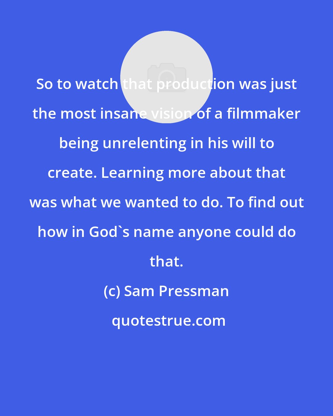 Sam Pressman: So to watch that production was just the most insane vision of a filmmaker being unrelenting in his will to create. Learning more about that was what we wanted to do. To find out how in God's name anyone could do that.