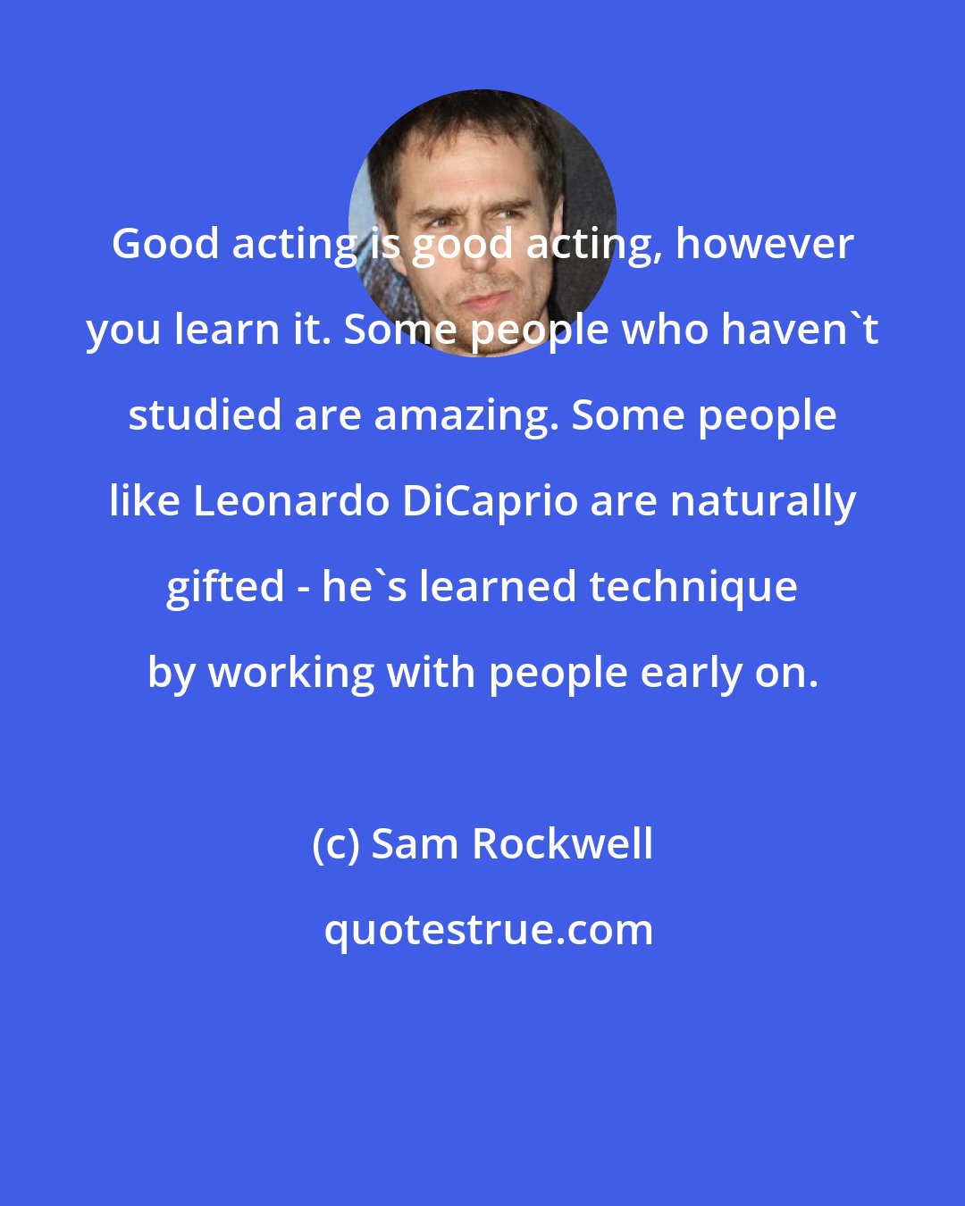 Sam Rockwell: Good acting is good acting, however you learn it. Some people who haven't studied are amazing. Some people like Leonardo DiCaprio are naturally gifted - he's learned technique by working with people early on.