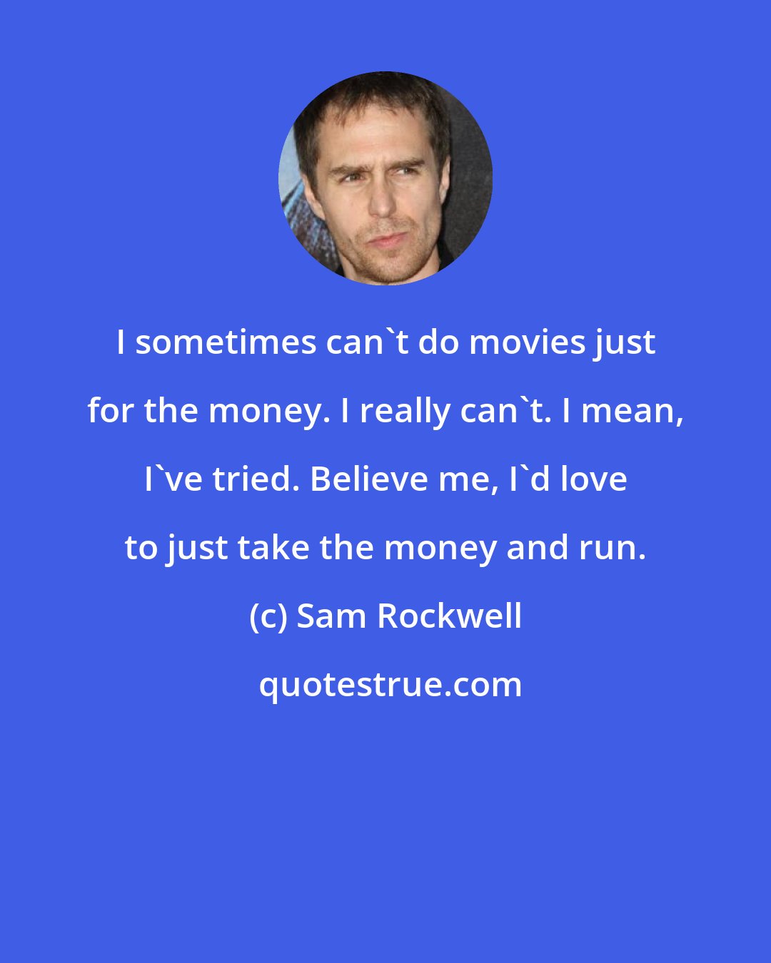 Sam Rockwell: I sometimes can't do movies just for the money. I really can't. I mean, I've tried. Believe me, I'd love to just take the money and run.