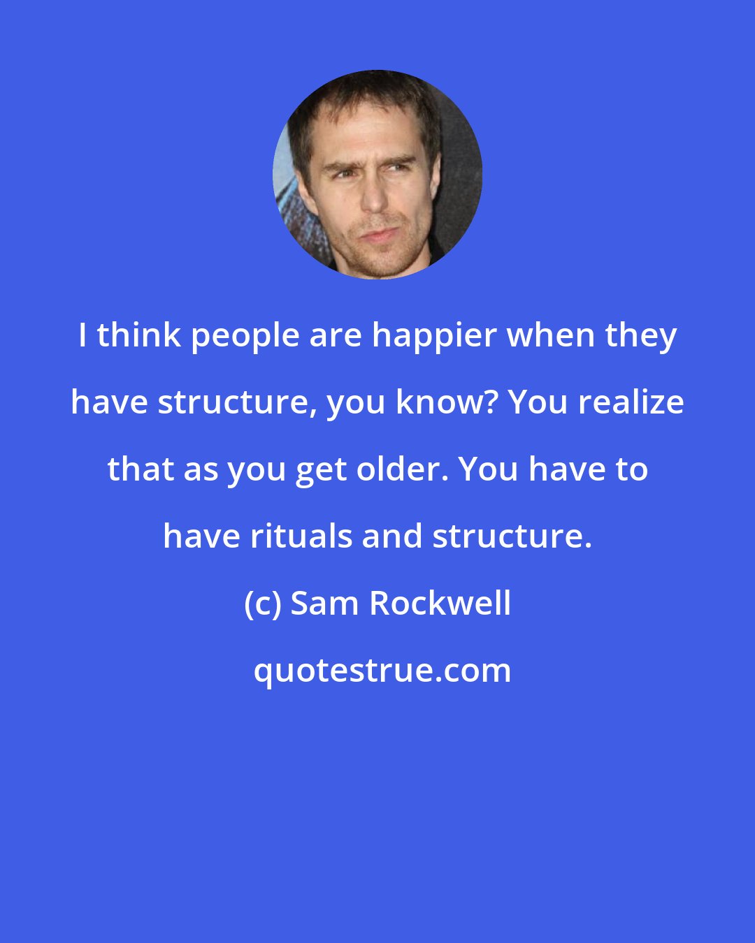 Sam Rockwell: I think people are happier when they have structure, you know? You realize that as you get older. You have to have rituals and structure.