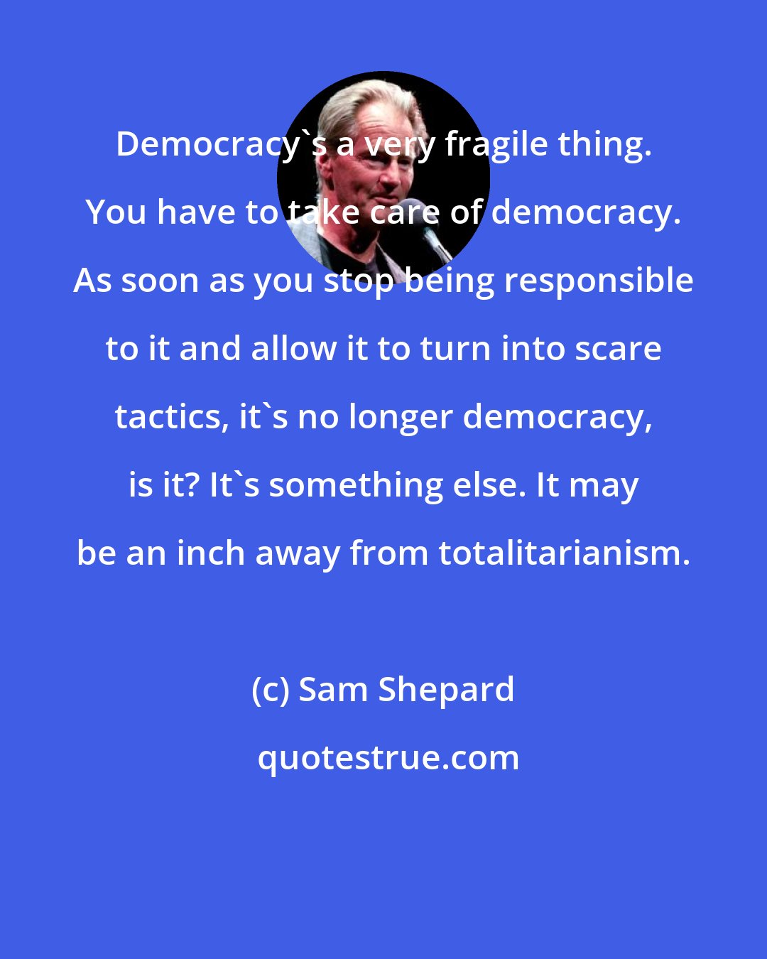 Sam Shepard: Democracy's a very fragile thing. You have to take care of democracy. As soon as you stop being responsible to it and allow it to turn into scare tactics, it's no longer democracy, is it? It's something else. It may be an inch away from totalitarianism.