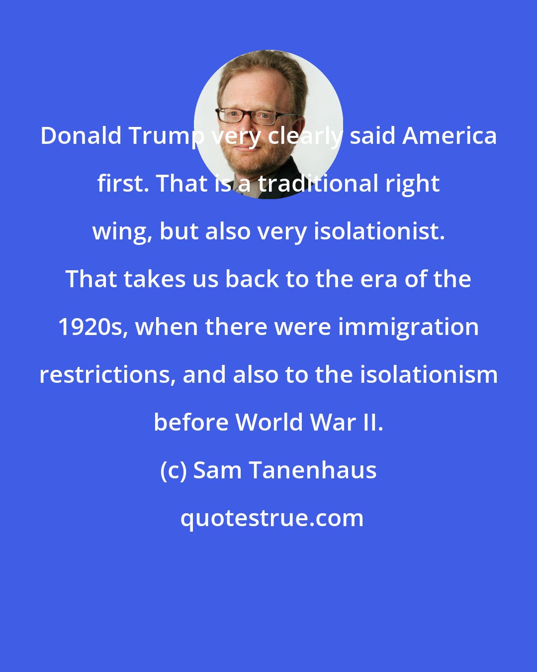 Sam Tanenhaus: Donald Trump very clearly said America first. That is a traditional right wing, but also very isolationist. That takes us back to the era of the 1920s, when there were immigration restrictions, and also to the isolationism before World War II.