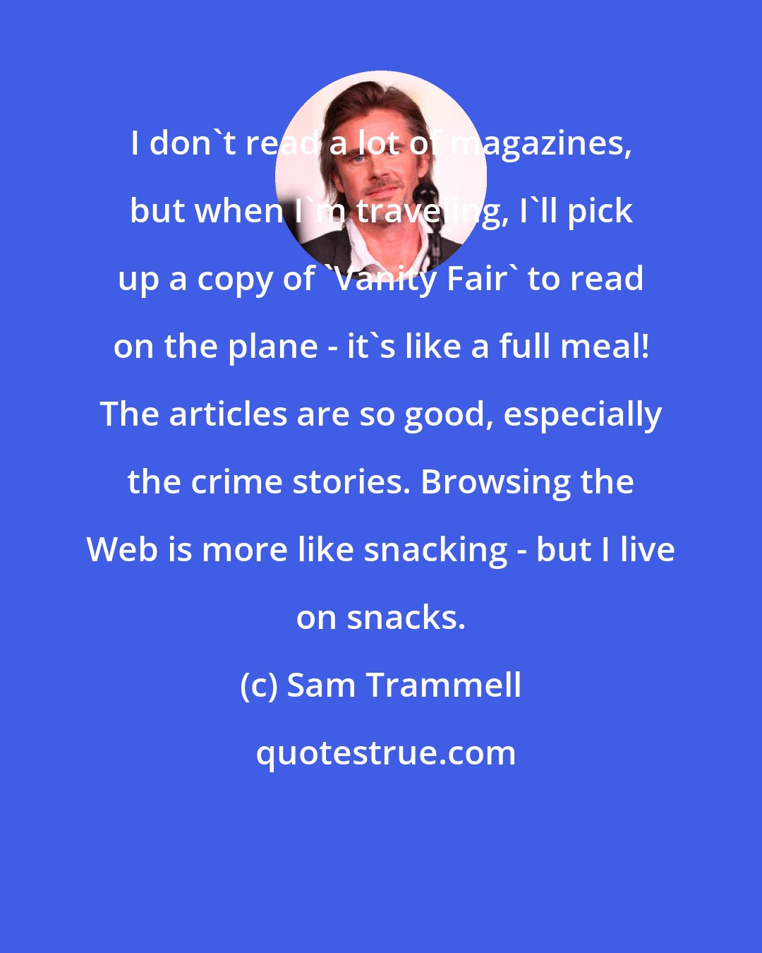 Sam Trammell: I don't read a lot of magazines, but when I'm traveling, I'll pick up a copy of 'Vanity Fair' to read on the plane - it's like a full meal! The articles are so good, especially the crime stories. Browsing the Web is more like snacking - but I live on snacks.